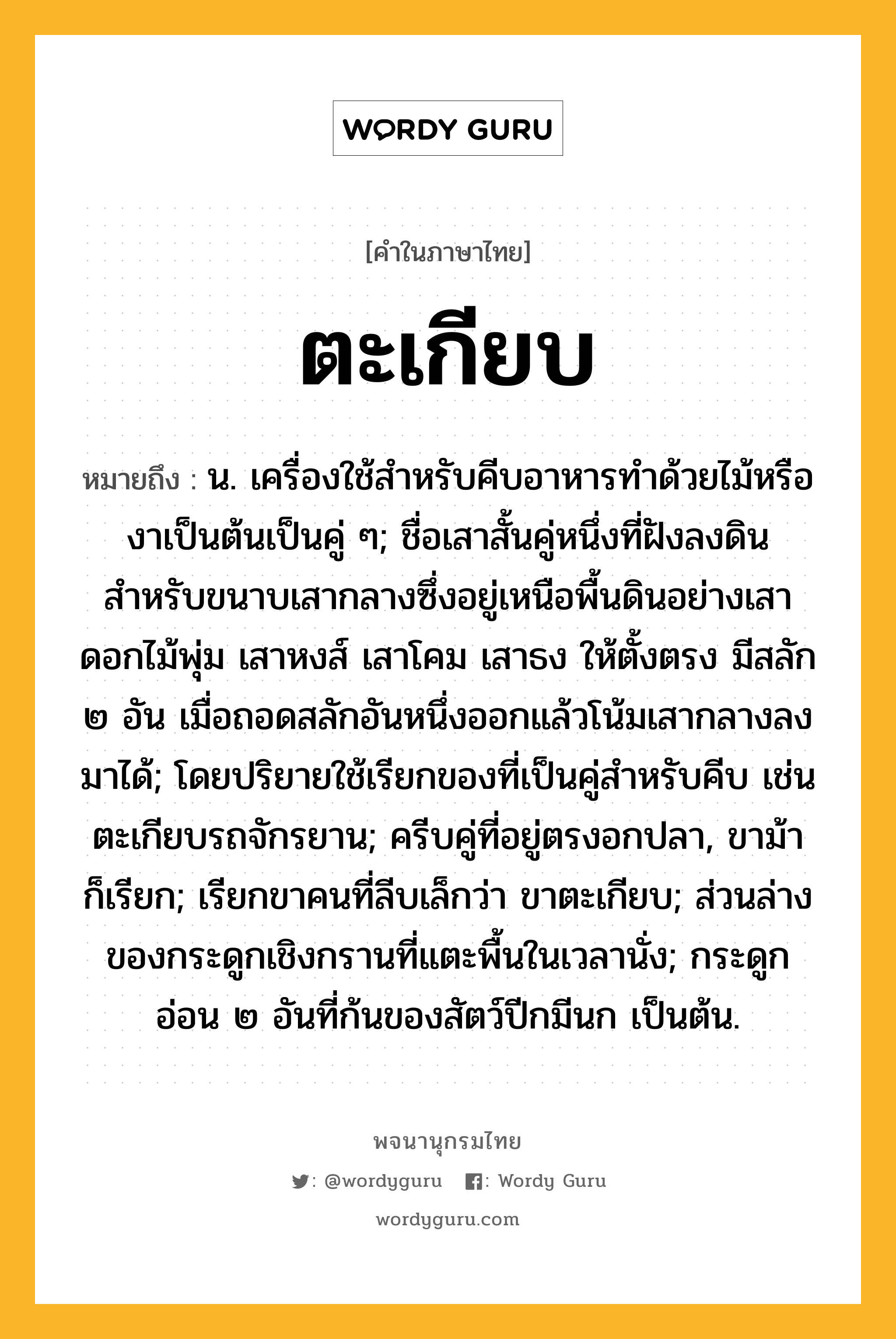 ตะเกียบ ความหมาย หมายถึงอะไร?, คำในภาษาไทย ตะเกียบ หมายถึง น. เครื่องใช้สําหรับคีบอาหารทําด้วยไม้หรืองาเป็นต้นเป็นคู่ ๆ; ชื่อเสาสั้นคู่หนึ่งที่ฝังลงดินสำหรับขนาบเสากลางซึ่งอยู่เหนือพื้นดินอย่างเสาดอกไม้พุ่ม เสาหงส์ เสาโคม เสาธง ให้ตั้งตรง มีสลัก ๒ อัน เมื่อถอดสลักอันหนึ่งออกแล้วโน้มเสากลางลงมาได้; โดยปริยายใช้เรียกของที่เป็นคู่สําหรับคีบ เช่น ตะเกียบรถจักรยาน; ครีบคู่ที่อยู่ตรงอกปลา, ขาม้า ก็เรียก; เรียกขาคนที่ลีบเล็กว่า ขาตะเกียบ; ส่วนล่างของกระดูกเชิงกรานที่แตะพื้นในเวลานั่ง; กระดูกอ่อน ๒ อันที่ก้นของสัตว์ปีกมีนก เป็นต้น.