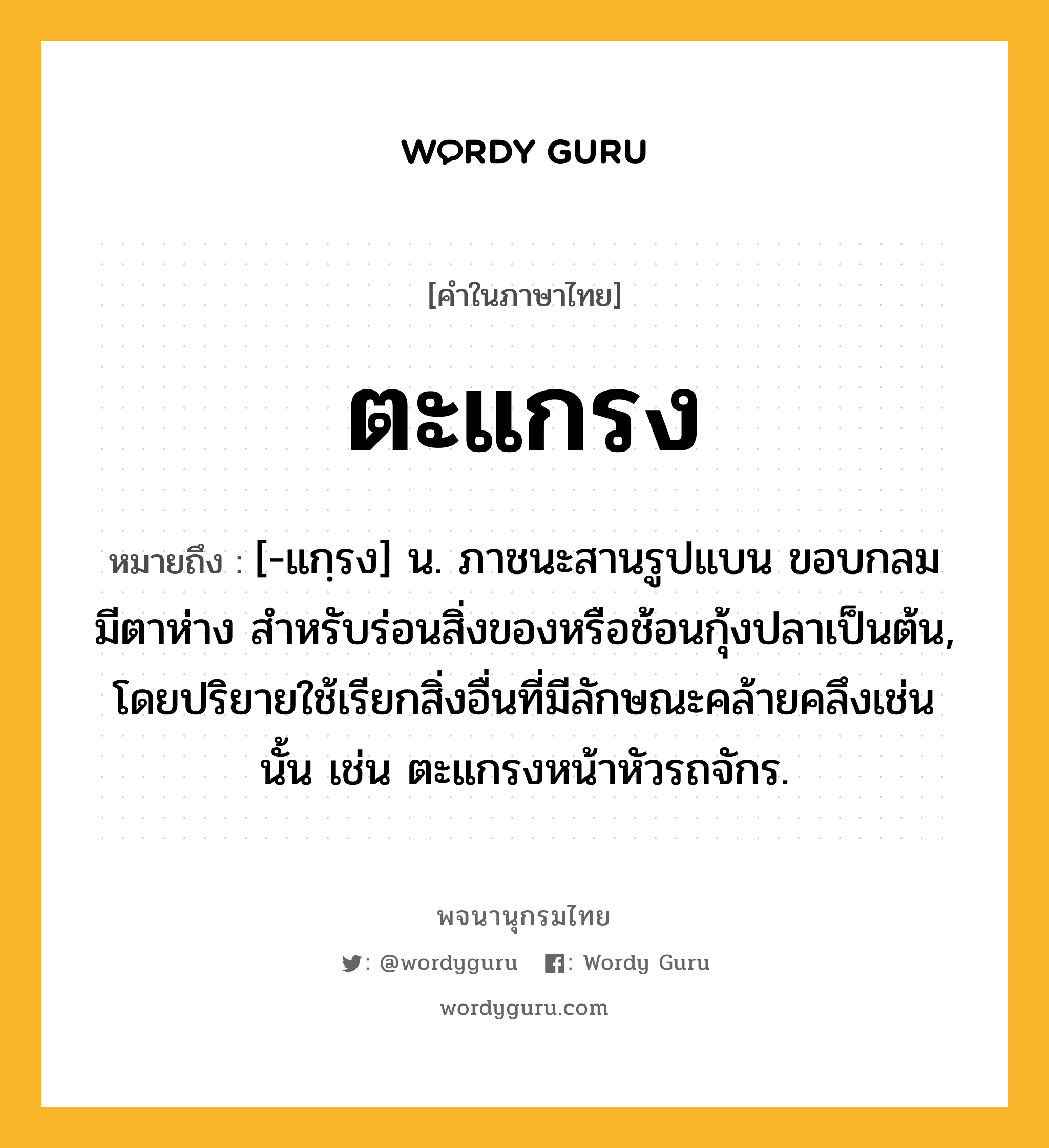 ตะแกรง ความหมาย หมายถึงอะไร?, คำในภาษาไทย ตะแกรง หมายถึง [-แกฺรง] น. ภาชนะสานรูปแบน ขอบกลม มีตาห่าง สําหรับร่อนสิ่งของหรือช้อนกุ้งปลาเป็นต้น, โดยปริยายใช้เรียกสิ่งอื่นที่มีลักษณะคล้ายคลึงเช่นนั้น เช่น ตะแกรงหน้าหัวรถจักร.