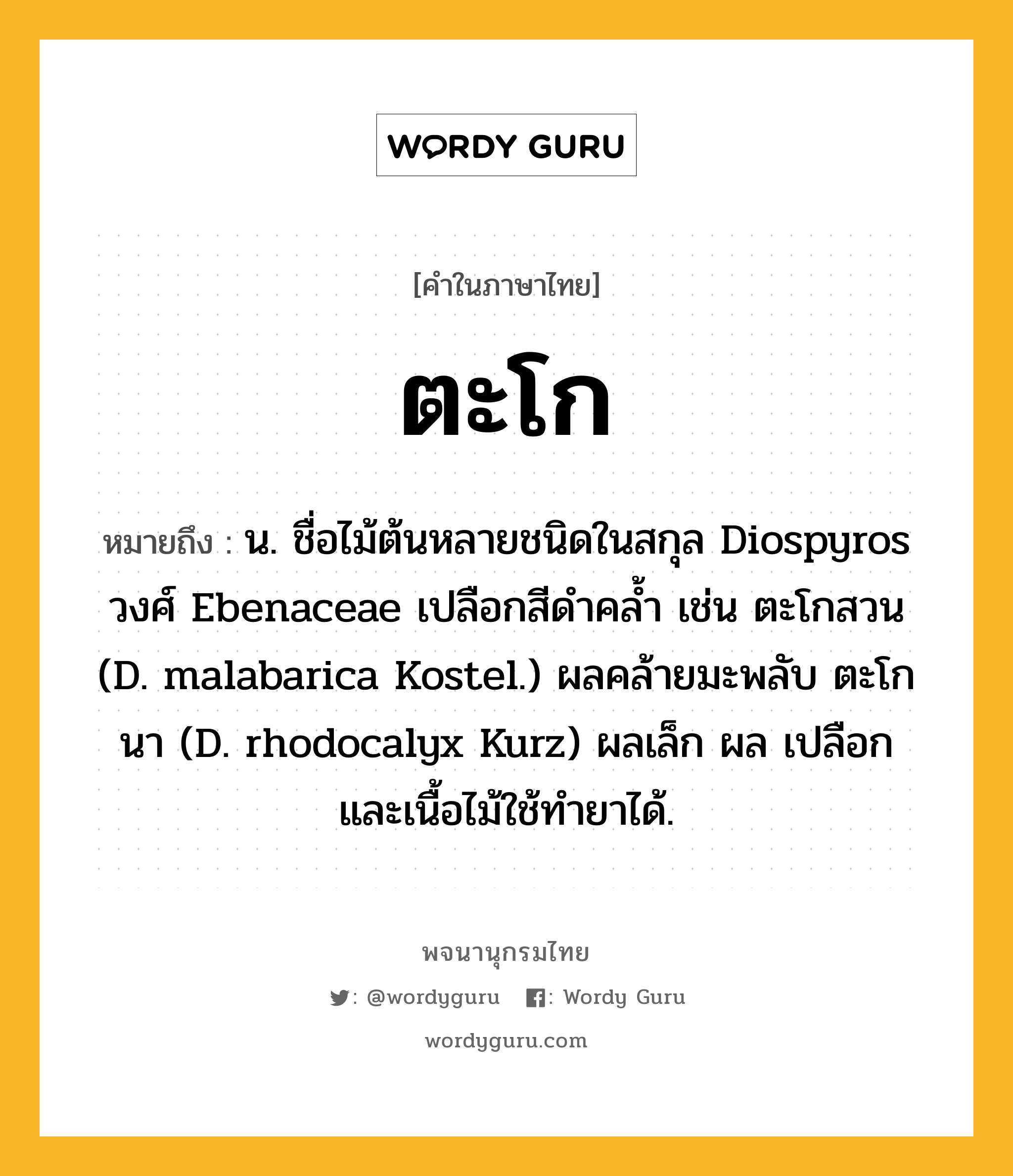 ตะโก ความหมาย หมายถึงอะไร?, คำในภาษาไทย ตะโก หมายถึง น. ชื่อไม้ต้นหลายชนิดในสกุล Diospyros วงศ์ Ebenaceae เปลือกสีดําคลํ้า เช่น ตะโกสวน (D. malabarica Kostel.) ผลคล้ายมะพลับ ตะโกนา (D. rhodocalyx Kurz) ผลเล็ก ผล เปลือก และเนื้อไม้ใช้ทํายาได้.