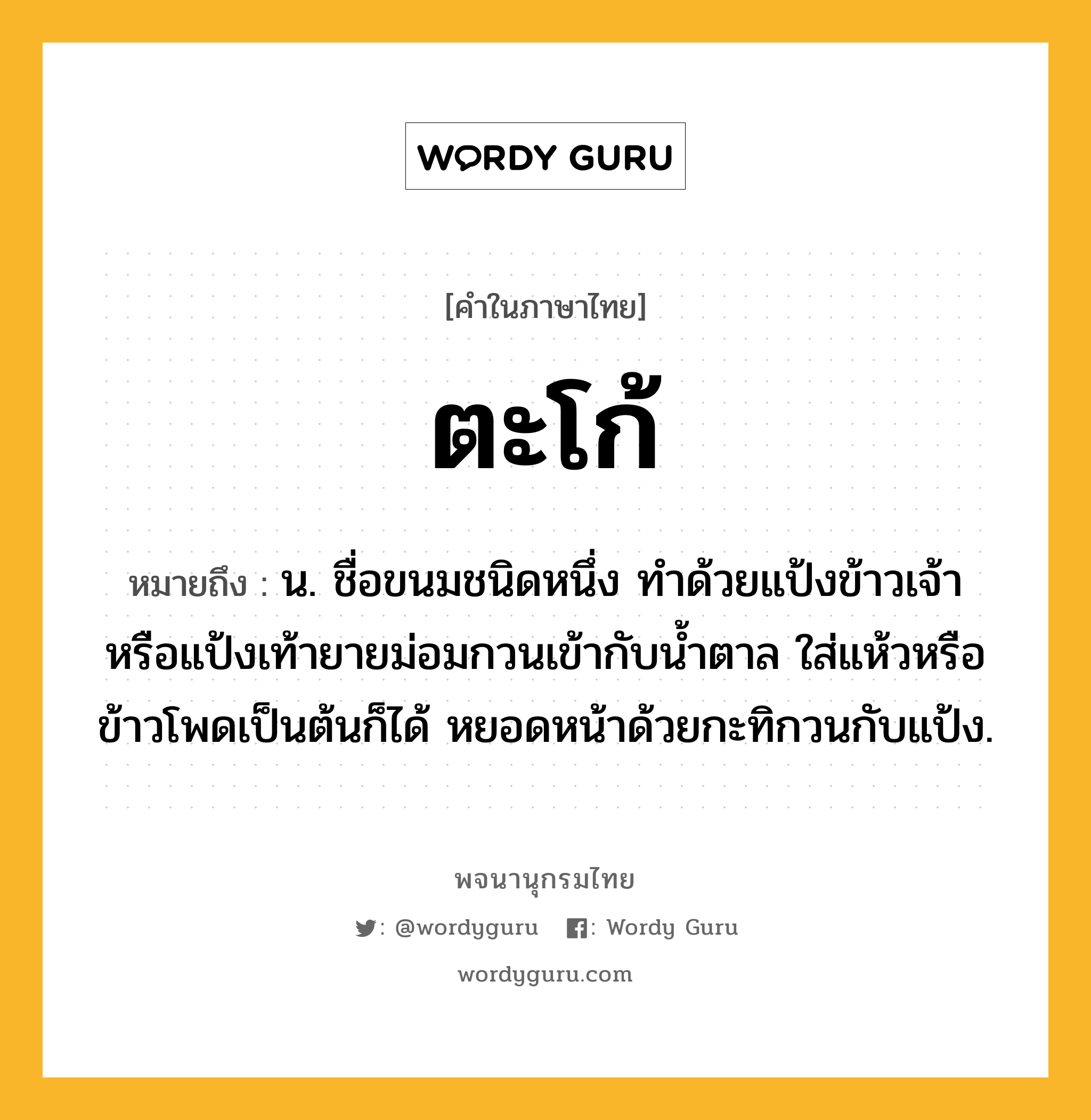 ตะโก้ ความหมาย หมายถึงอะไร?, คำในภาษาไทย ตะโก้ หมายถึง น. ชื่อขนมชนิดหนึ่ง ทําด้วยแป้งข้าวเจ้าหรือแป้งเท้ายายม่อมกวนเข้ากับนํ้าตาล ใส่แห้วหรือข้าวโพดเป็นต้นก็ได้ หยอดหน้าด้วยกะทิกวนกับแป้ง.