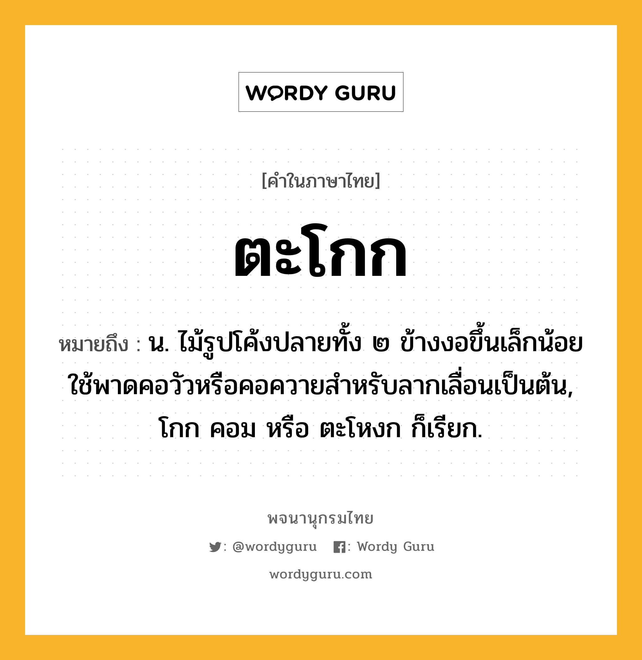 ตะโกก ความหมาย หมายถึงอะไร?, คำในภาษาไทย ตะโกก หมายถึง น. ไม้รูปโค้งปลายทั้ง ๒ ข้างงอขึ้นเล็กน้อย ใช้พาดคอวัวหรือคอควายสําหรับลากเลื่อนเป็นต้น, โกก คอม หรือ ตะโหงก ก็เรียก.