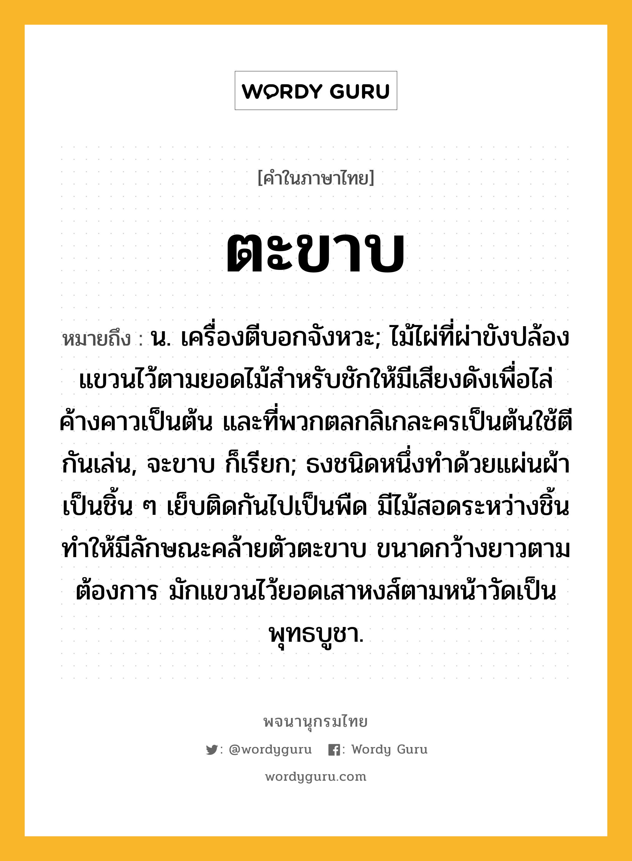 ตะขาบ ความหมาย หมายถึงอะไร?, คำในภาษาไทย ตะขาบ หมายถึง น. เครื่องตีบอกจังหวะ; ไม้ไผ่ที่ผ่าขังปล้องแขวนไว้ตามยอดไม้สําหรับชักให้มีเสียงดังเพื่อไล่ค้างคาวเป็นต้น และที่พวกตลกลิเกละครเป็นต้นใช้ตีกันเล่น, จะขาบ ก็เรียก; ธงชนิดหนึ่งทําด้วยแผ่นผ้าเป็นชิ้น ๆ เย็บติดกันไปเป็นพืด มีไม้สอดระหว่างชิ้นทําให้มีลักษณะคล้ายตัวตะขาบ ขนาดกว้างยาวตามต้องการ มักแขวนไว้ยอดเสาหงส์ตามหน้าวัดเป็นพุทธบูชา.