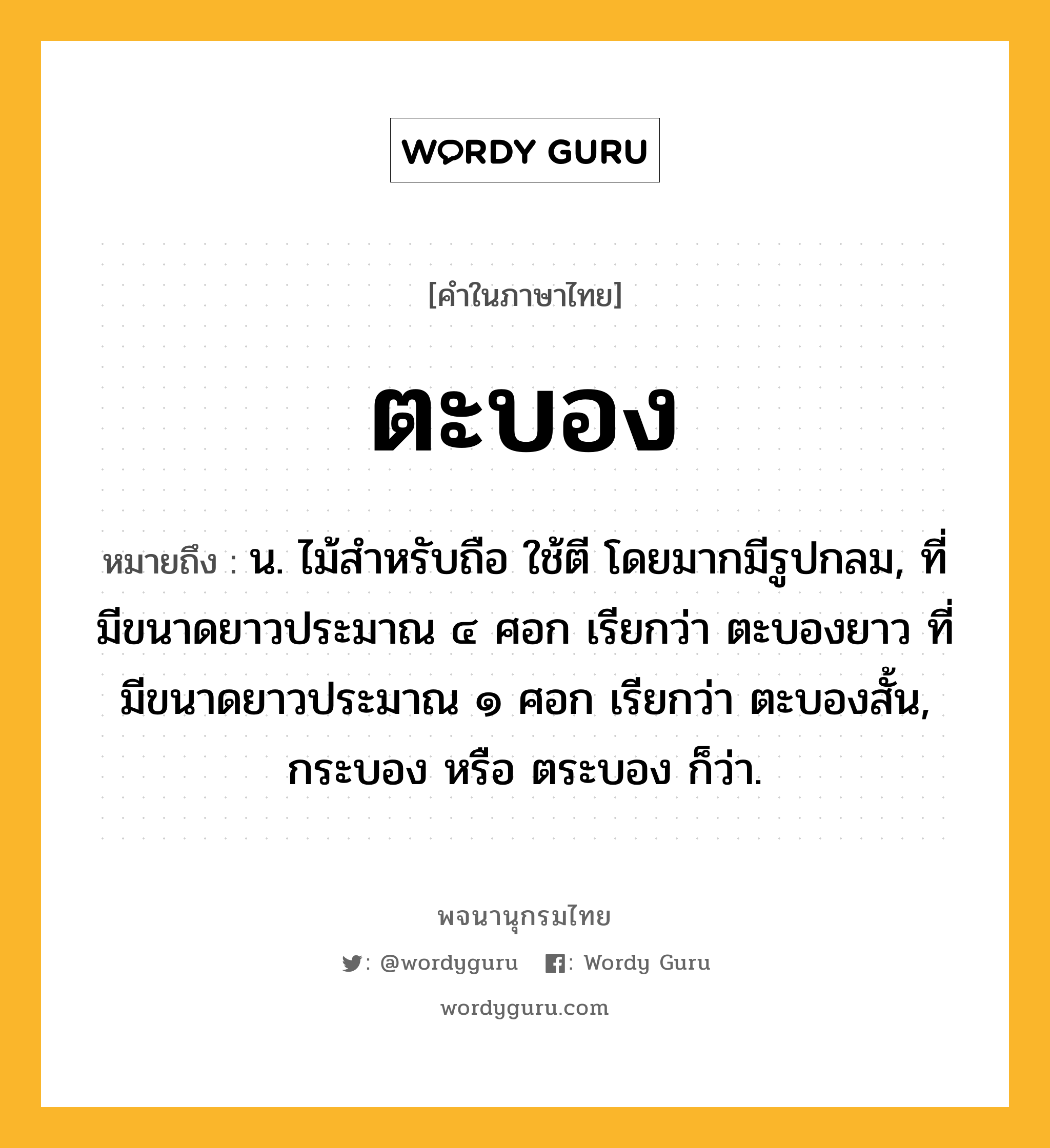 ตะบอง ความหมาย หมายถึงอะไร?, คำในภาษาไทย ตะบอง หมายถึง น. ไม้สําหรับถือ ใช้ตี โดยมากมีรูปกลม, ที่มีขนาดยาวประมาณ ๔ ศอก เรียกว่า ตะบองยาว ที่มีขนาดยาวประมาณ ๑ ศอก เรียกว่า ตะบองสั้น, กระบอง หรือ ตระบอง ก็ว่า.