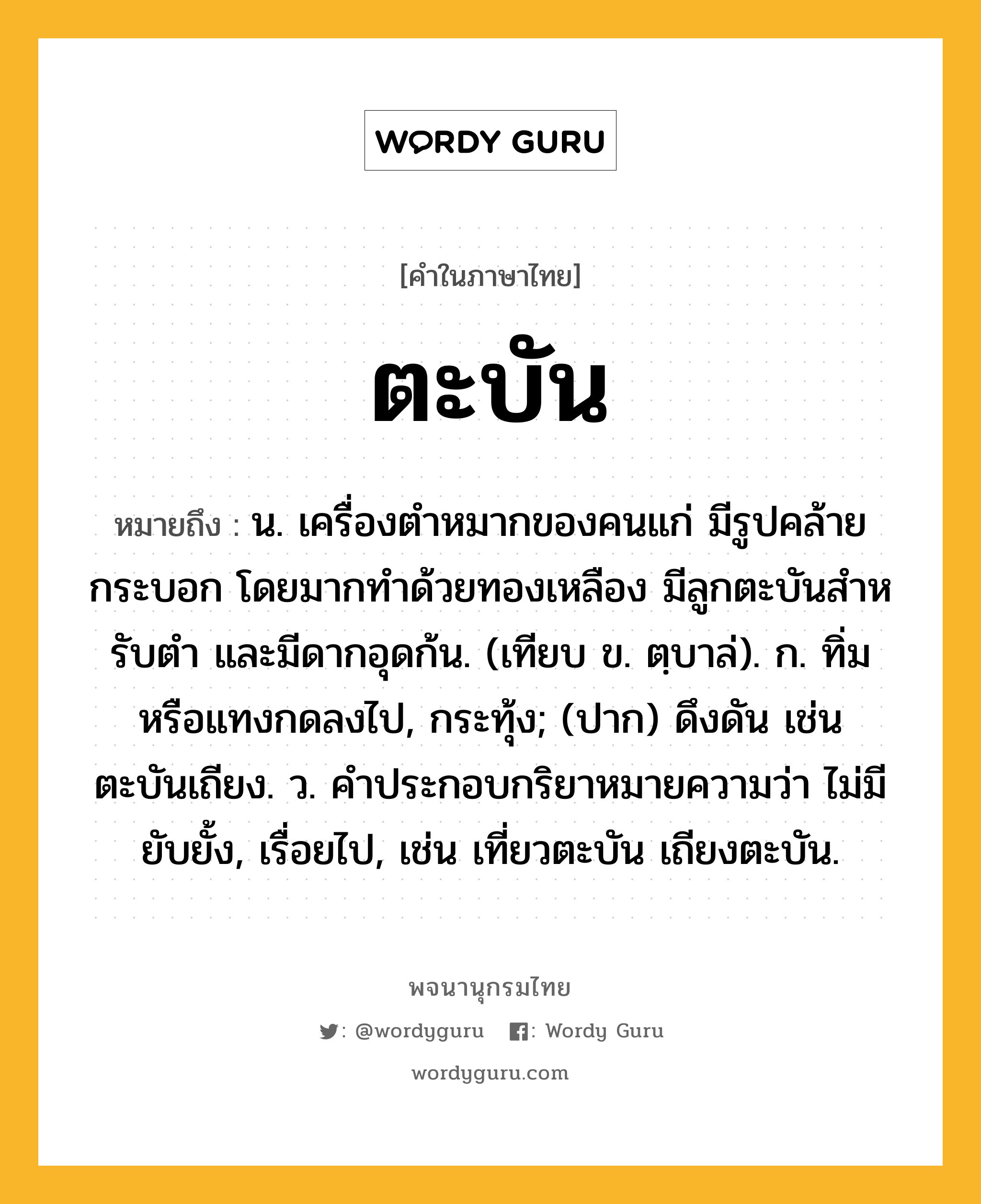 ตะบัน ความหมาย หมายถึงอะไร?, คำในภาษาไทย ตะบัน หมายถึง น. เครื่องตําหมากของคนแก่ มีรูปคล้ายกระบอก โดยมากทําด้วยทองเหลือง มีลูกตะบันสําหรับตํา และมีดากอุดก้น. (เทียบ ข. ตฺบาล่). ก. ทิ่มหรือแทงกดลงไป, กระทุ้ง; (ปาก) ดึงดัน เช่น ตะบันเถียง. ว. คําประกอบกริยาหมายความว่า ไม่มียับยั้ง, เรื่อยไป, เช่น เที่ยวตะบัน เถียงตะบัน.