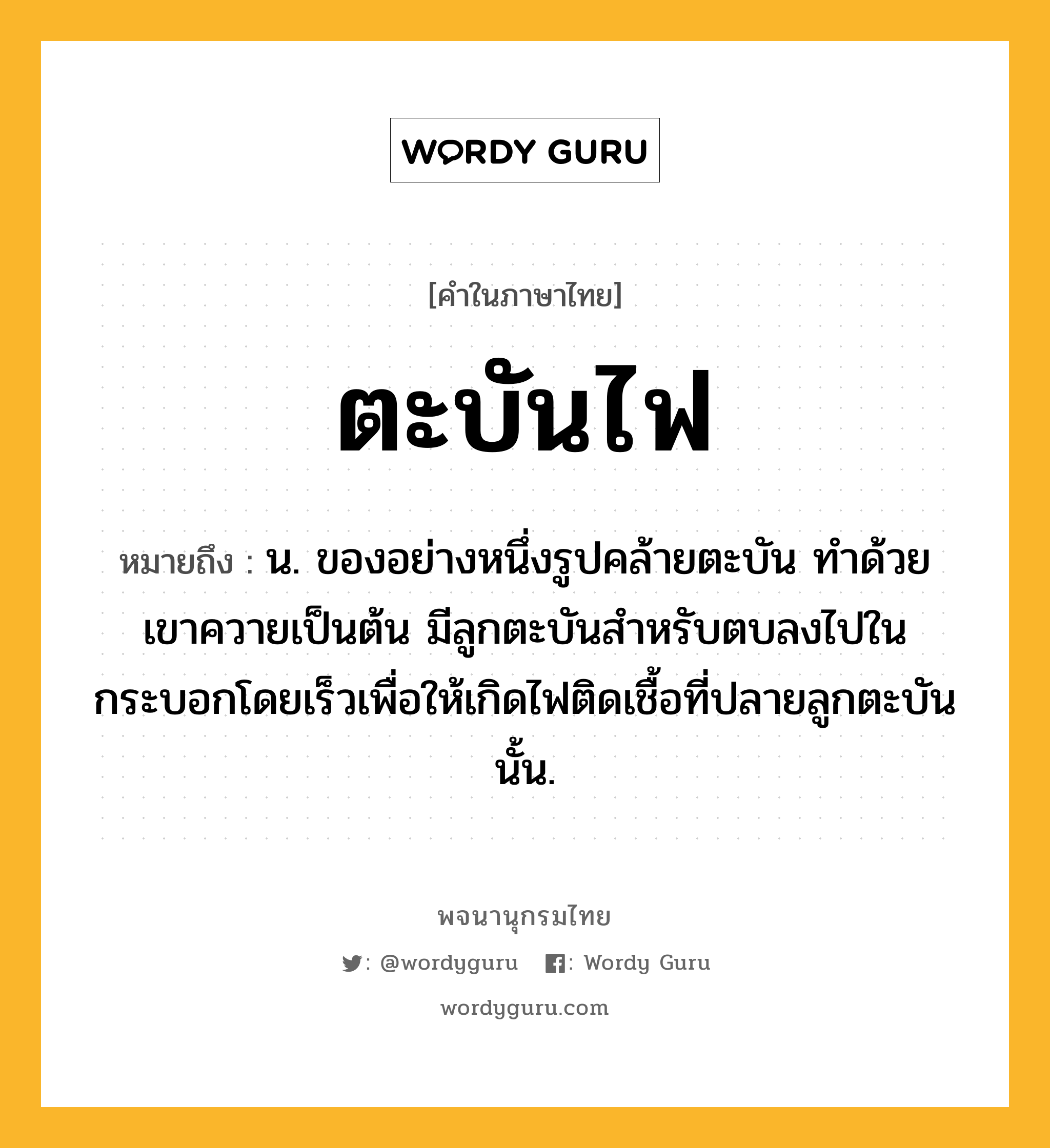 ตะบันไฟ ความหมาย หมายถึงอะไร?, คำในภาษาไทย ตะบันไฟ หมายถึง น. ของอย่างหนึ่งรูปคล้ายตะบัน ทําด้วยเขาควายเป็นต้น มีลูกตะบันสําหรับตบลงไปในกระบอกโดยเร็วเพื่อให้เกิดไฟติดเชื้อที่ปลายลูกตะบันนั้น.