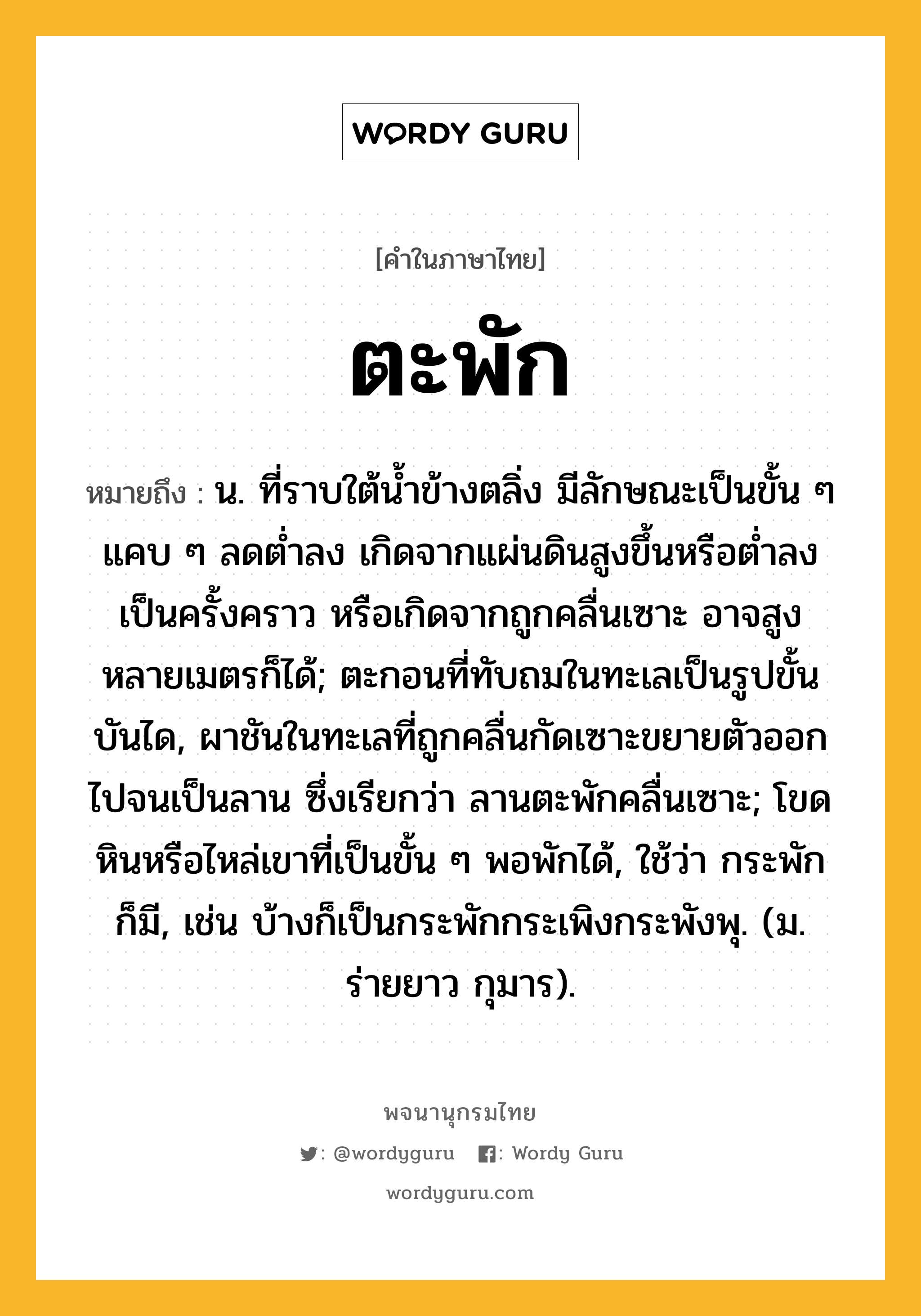 ตะพัก ความหมาย หมายถึงอะไร?, คำในภาษาไทย ตะพัก หมายถึง น. ที่ราบใต้น้ำข้างตลิ่ง มีลักษณะเป็นขั้น ๆ แคบ ๆ ลดต่ำลง เกิดจากแผ่นดินสูงขึ้นหรือต่ำลงเป็นครั้งคราว หรือเกิดจากถูกคลื่นเซาะ อาจสูงหลายเมตรก็ได้; ตะกอนที่ทับถมในทะเลเป็นรูปขั้นบันได, ผาชันในทะเลที่ถูกคลื่นกัดเซาะขยายตัวออกไปจนเป็นลาน ซึ่งเรียกว่า ลานตะพักคลื่นเซาะ; โขดหินหรือไหล่เขาที่เป็นขั้น ๆ พอพักได้, ใช้ว่า กระพัก ก็มี, เช่น บ้างก็เป็นกระพักกระเพิงกระพังพุ. (ม. ร่ายยาว กุมาร).