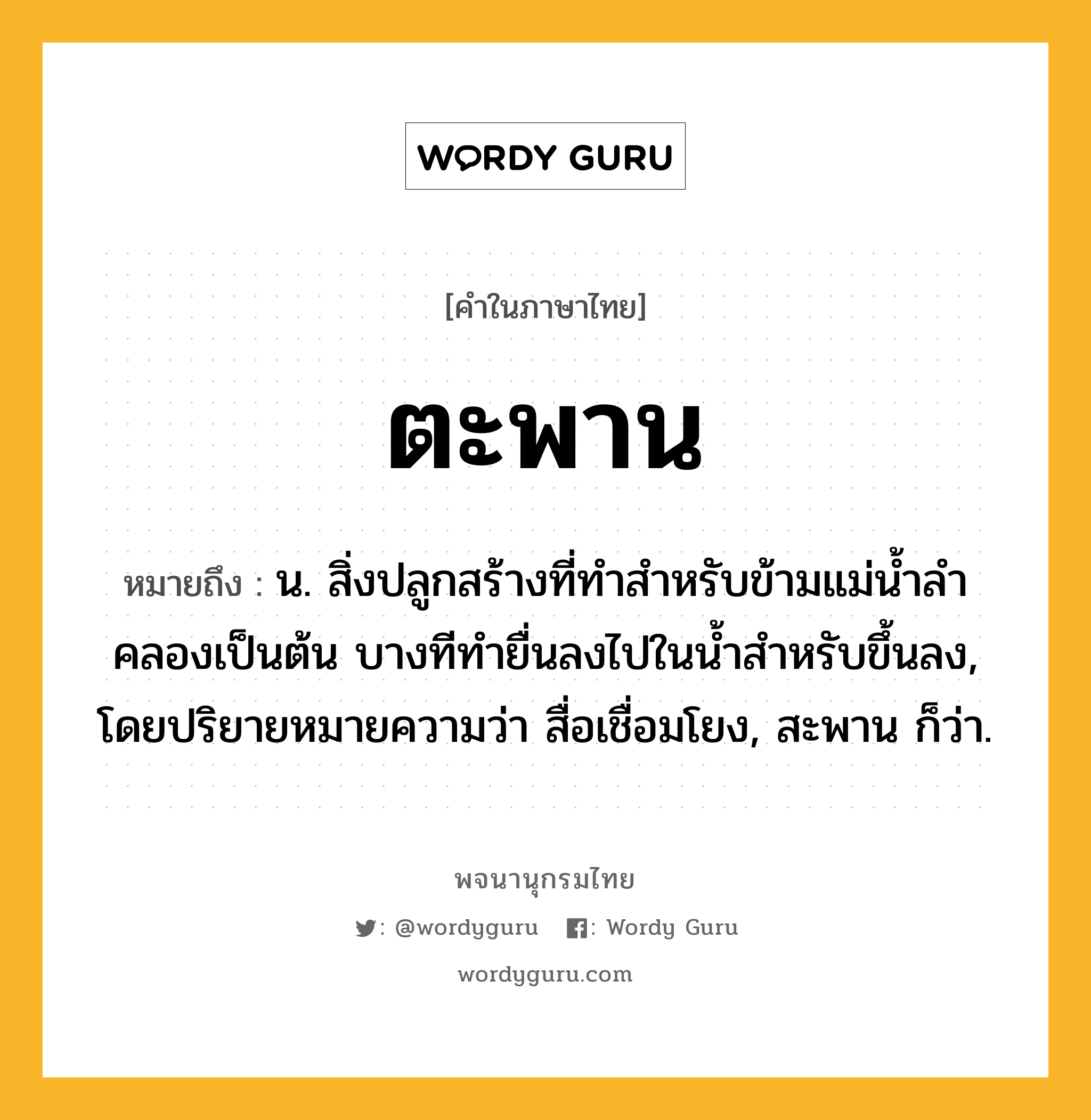 ตะพาน ความหมาย หมายถึงอะไร?, คำในภาษาไทย ตะพาน หมายถึง น. สิ่งปลูกสร้างที่ทําสําหรับข้ามแม่นํ้าลําคลองเป็นต้น บางทีทํายื่นลงไปในนํ้าสําหรับขึ้นลง, โดยปริยายหมายความว่า สื่อเชื่อมโยง, สะพาน ก็ว่า.