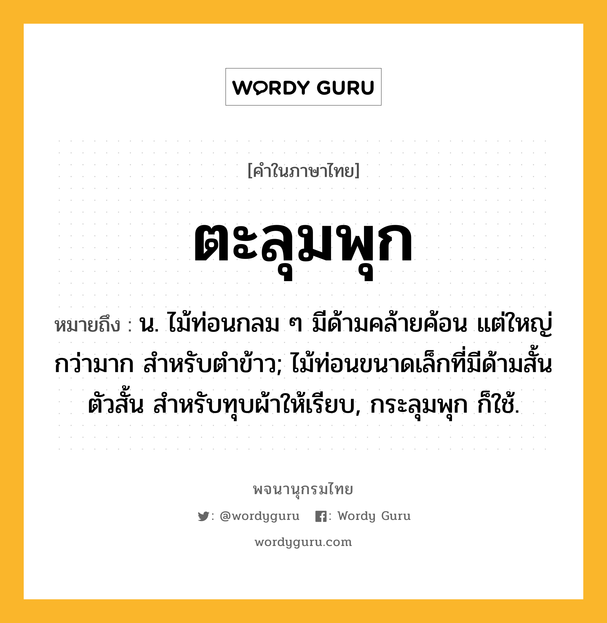 ตะลุมพุก ความหมาย หมายถึงอะไร?, คำในภาษาไทย ตะลุมพุก หมายถึง น. ไม้ท่อนกลม ๆ มีด้ามคล้ายค้อน แต่ใหญ่กว่ามาก สําหรับตําข้าว; ไม้ท่อนขนาดเล็กที่มีด้ามสั้น ตัวสั้น สําหรับทุบผ้าให้เรียบ, กระลุมพุก ก็ใช้.