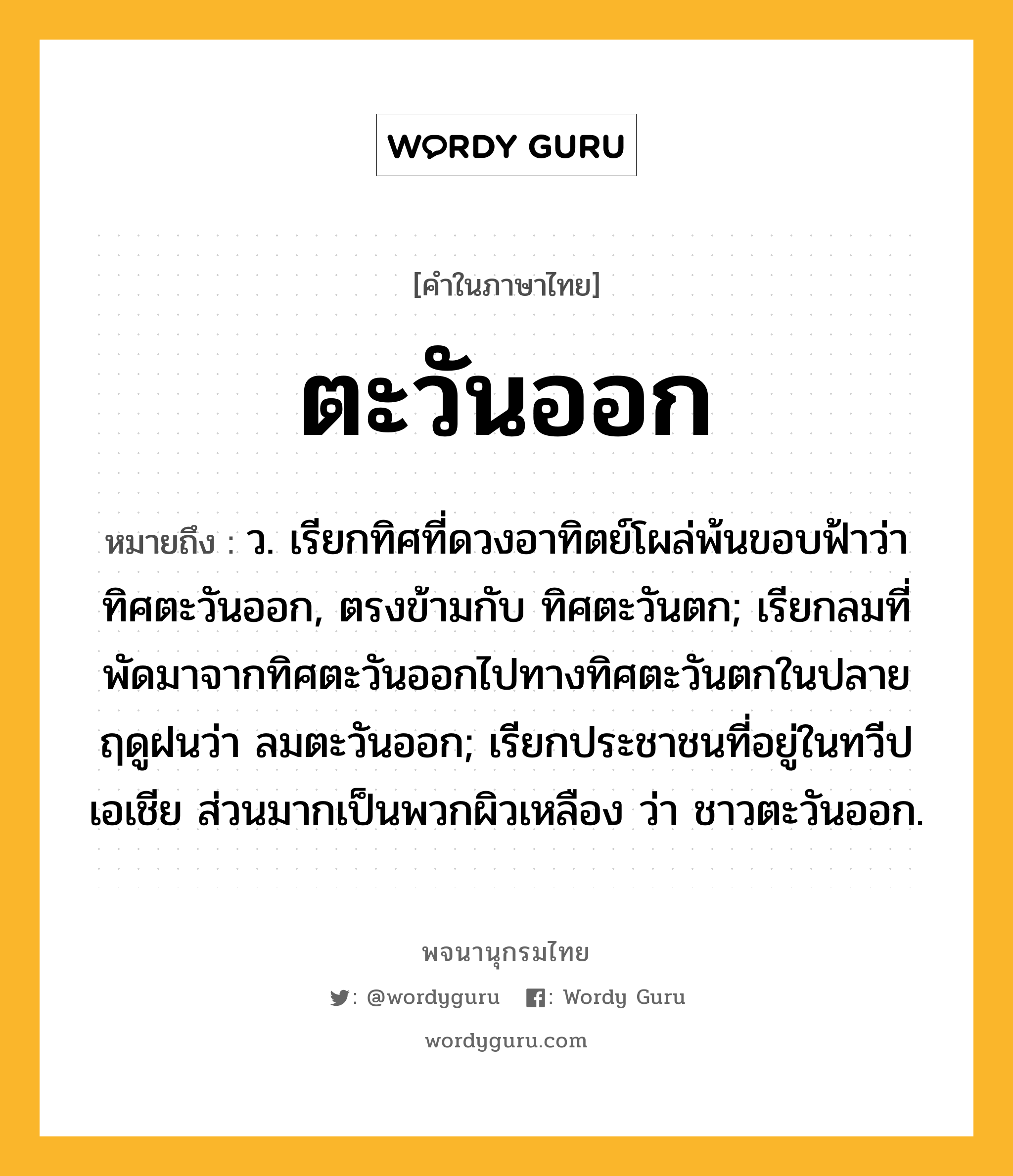 ตะวันออก ความหมาย หมายถึงอะไร?, คำในภาษาไทย ตะวันออก หมายถึง ว. เรียกทิศที่ดวงอาทิตย์โผล่พ้นขอบฟ้าว่า ทิศตะวันออก, ตรงข้ามกับ ทิศตะวันตก; เรียกลมที่พัดมาจากทิศตะวันออกไปทางทิศตะวันตกในปลายฤดูฝนว่า ลมตะวันออก; เรียกประชาชนที่อยู่ในทวีปเอเชีย ส่วนมากเป็นพวกผิวเหลือง ว่า ชาวตะวันออก.