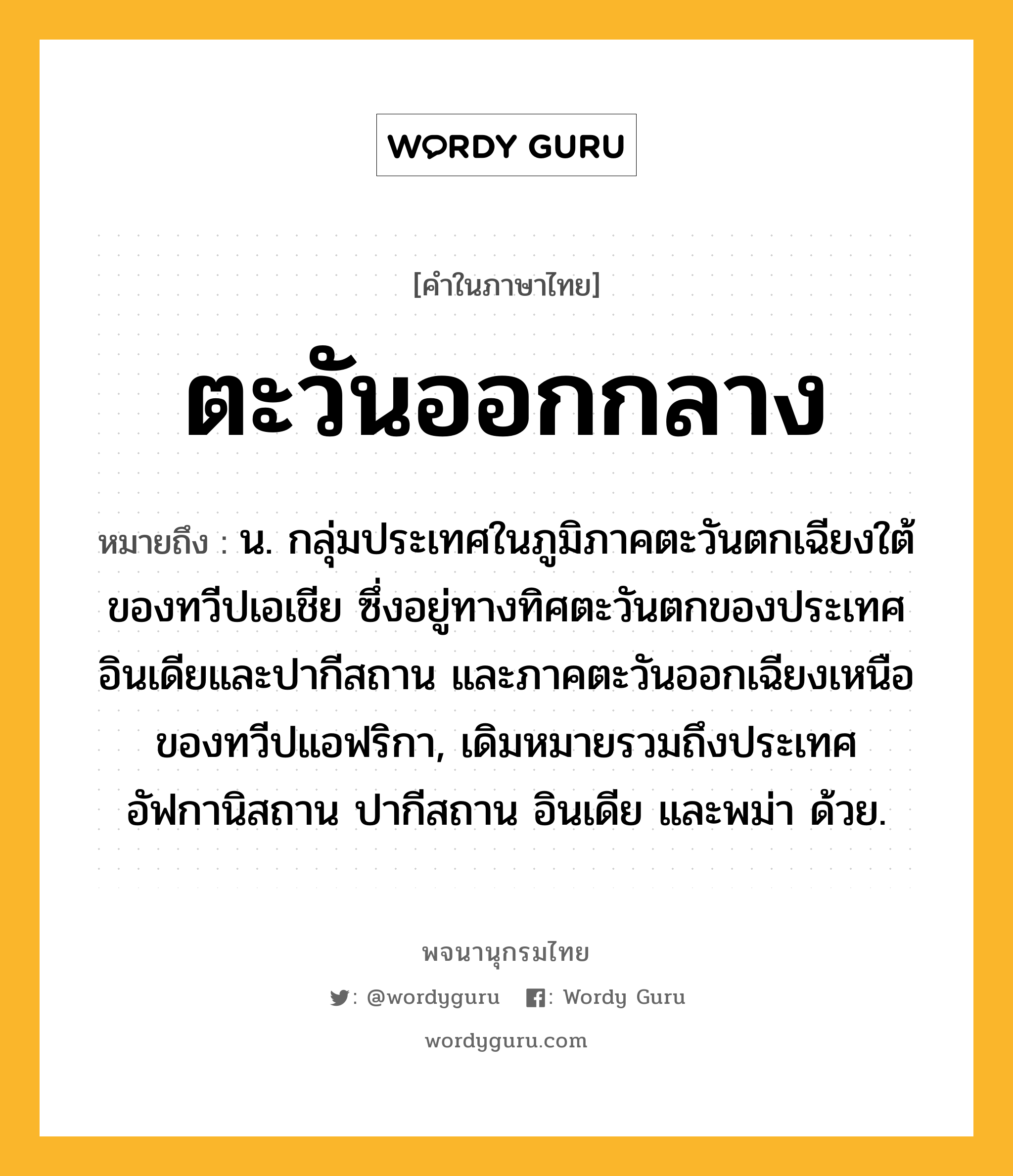 ตะวันออกกลาง ความหมาย หมายถึงอะไร?, คำในภาษาไทย ตะวันออกกลาง หมายถึง น. กลุ่มประเทศในภูมิภาคตะวันตกเฉียงใต้ของทวีปเอเชีย ซึ่งอยู่ทางทิศตะวันตกของประเทศอินเดียและปากีสถาน และภาคตะวันออกเฉียงเหนือของทวีปแอฟริกา, เดิมหมายรวมถึงประเทศอัฟกานิสถาน ปากีสถาน อินเดีย และพม่า ด้วย.