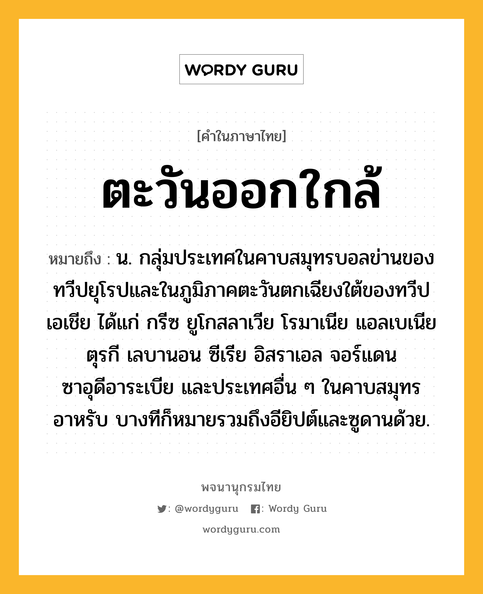 ตะวันออกใกล้ ความหมาย หมายถึงอะไร?, คำในภาษาไทย ตะวันออกใกล้ หมายถึง น. กลุ่มประเทศในคาบสมุทรบอลข่านของทวีปยุโรปและในภูมิภาคตะวันตกเฉียงใต้ของทวีปเอเชีย ได้แก่ กรีซ ยูโกสลาเวีย โรมาเนีย แอลเบเนีย ตุรกี เลบานอน ซีเรีย อิสราเอล จอร์แดน ซาอุดีอาระเบีย และประเทศอื่น ๆ ในคาบสมุทรอาหรับ บางทีก็หมายรวมถึงอียิปต์และซูดานด้วย.