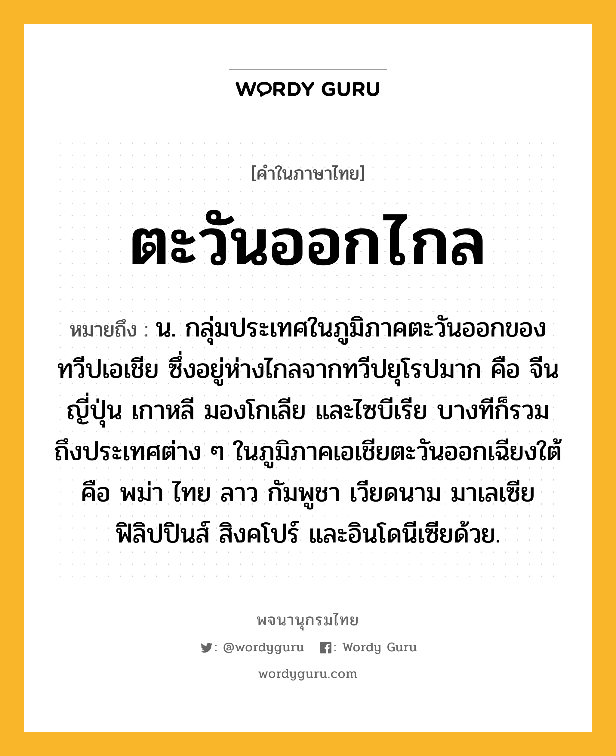 ตะวันออกไกล ความหมาย หมายถึงอะไร?, คำในภาษาไทย ตะวันออกไกล หมายถึง น. กลุ่มประเทศในภูมิภาคตะวันออกของทวีปเอเชีย ซึ่งอยู่ห่างไกลจากทวีปยุโรปมาก คือ จีน ญี่ปุ่น เกาหลี มองโกเลีย และไซบีเรีย บางทีก็รวมถึงประเทศต่าง ๆ ในภูมิภาคเอเชียตะวันออกเฉียงใต้ คือ พม่า ไทย ลาว กัมพูชา เวียดนาม มาเลเซีย ฟิลิปปินส์ สิงคโปร์ และอินโดนีเซียด้วย.