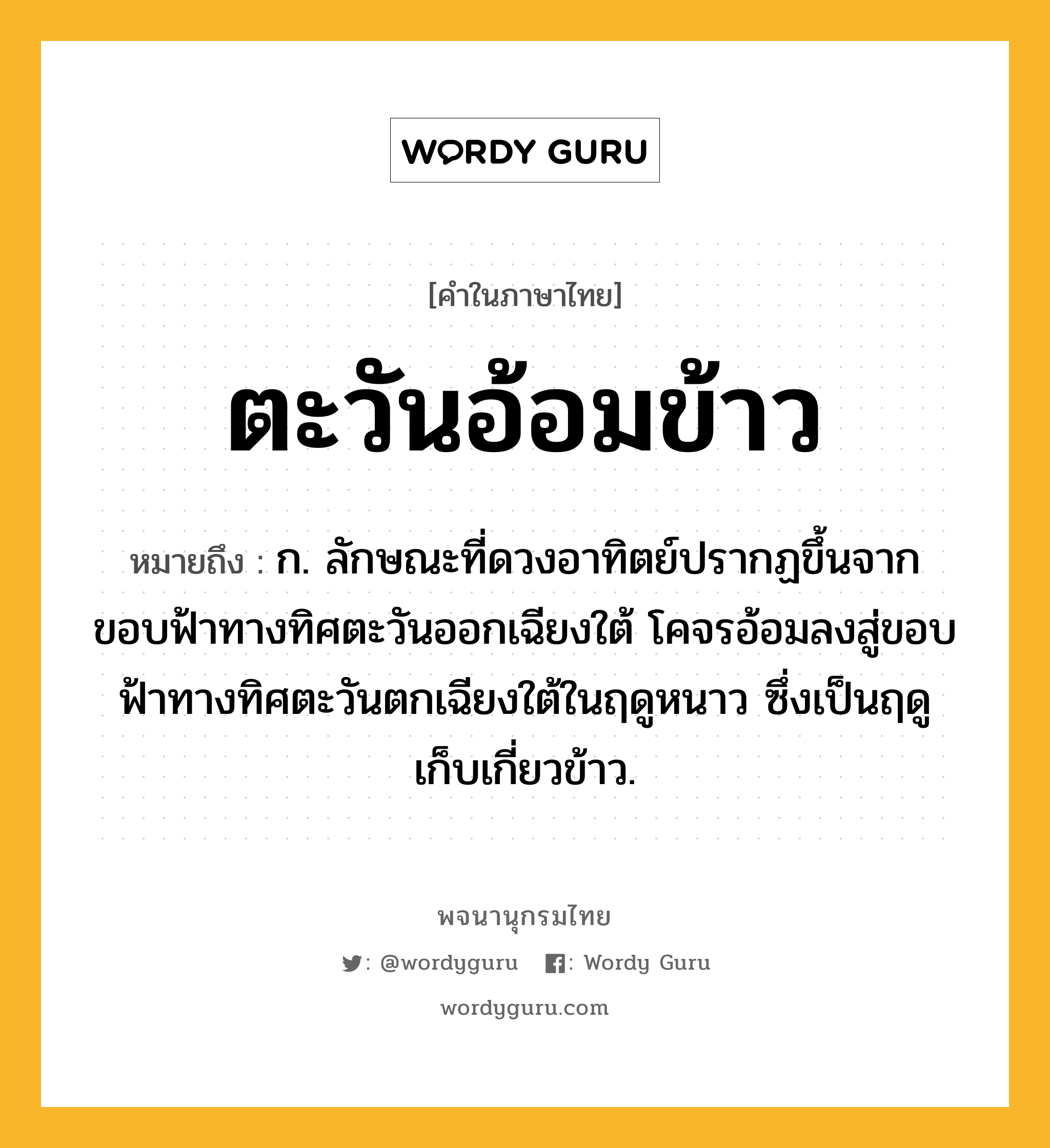 ตะวันอ้อมข้าว ความหมาย หมายถึงอะไร?, คำในภาษาไทย ตะวันอ้อมข้าว หมายถึง ก. ลักษณะที่ดวงอาทิตย์ปรากฏขึ้นจากขอบฟ้าทางทิศตะวันออกเฉียงใต้ โคจรอ้อมลงสู่ขอบฟ้าทางทิศตะวันตกเฉียงใต้ในฤดูหนาว ซึ่งเป็นฤดูเก็บเกี่ยวข้าว.