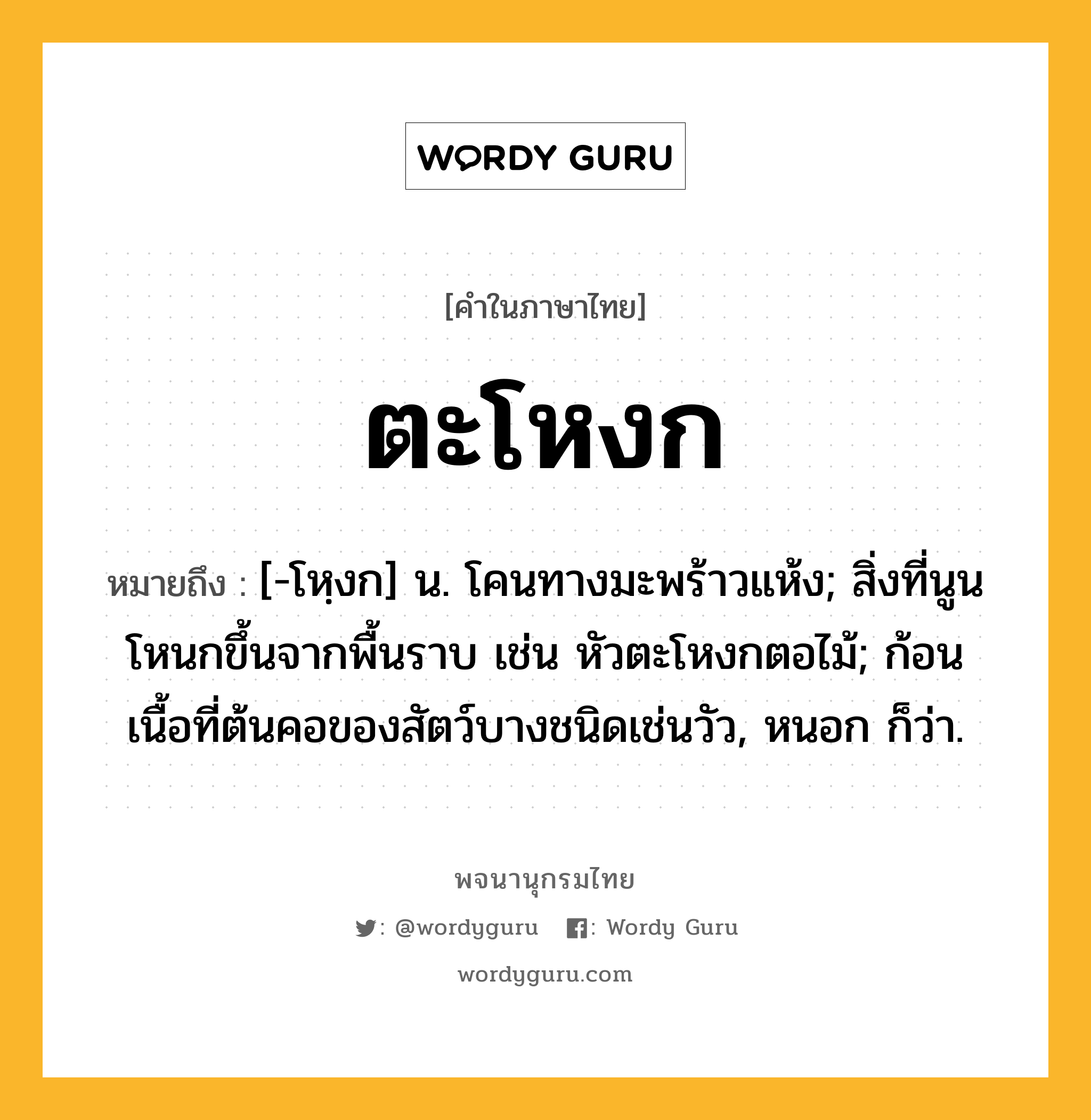 ตะโหงก ความหมาย หมายถึงอะไร?, คำในภาษาไทย ตะโหงก หมายถึง [-โหฺงก] น. โคนทางมะพร้าวแห้ง; สิ่งที่นูนโหนกขึ้นจากพื้นราบ เช่น หัวตะโหงกตอไม้; ก้อนเนื้อที่ต้นคอของสัตว์บางชนิดเช่นวัว, หนอก ก็ว่า.