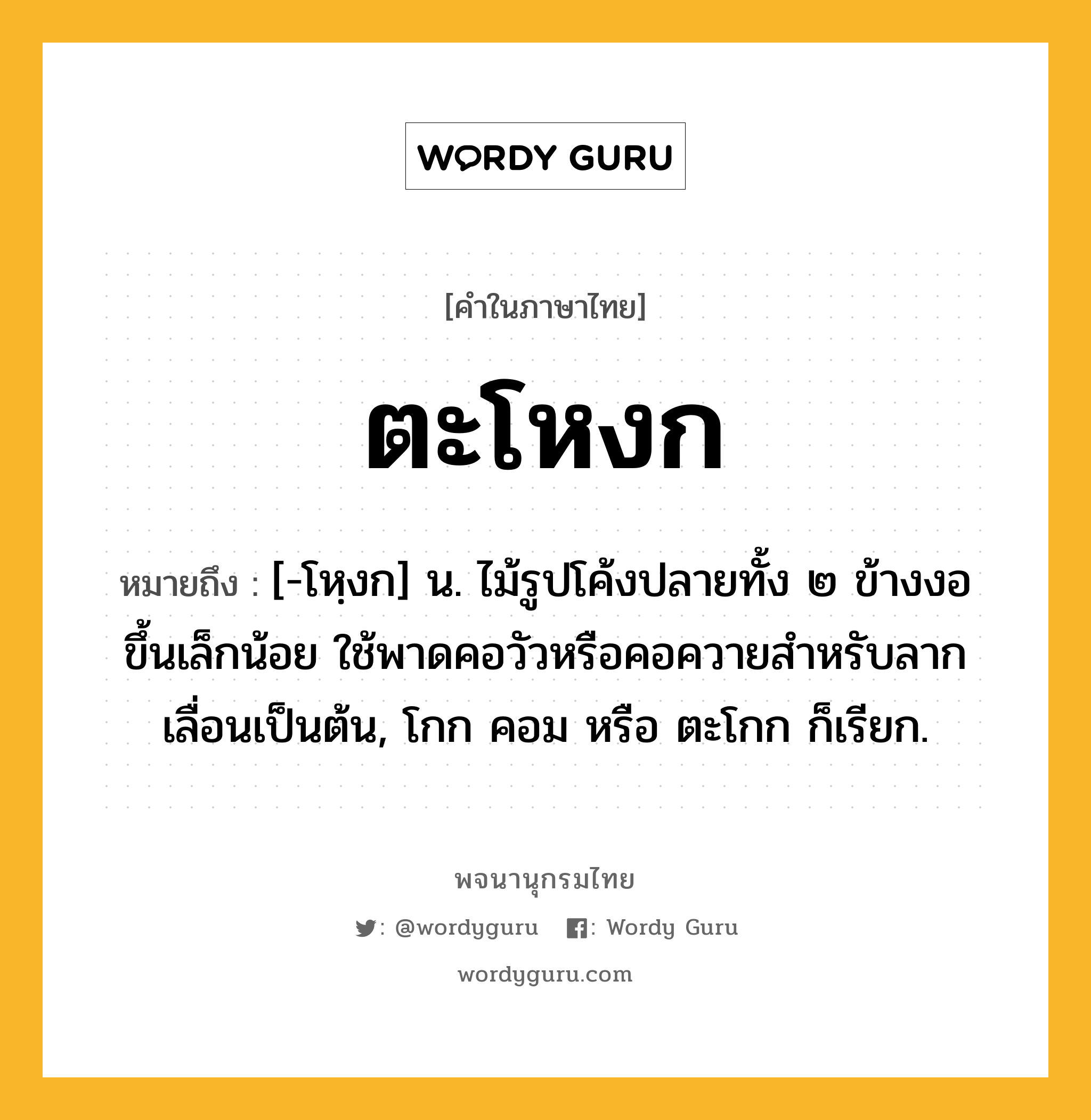 ตะโหงก ความหมาย หมายถึงอะไร?, คำในภาษาไทย ตะโหงก หมายถึง [-โหฺงก] น. ไม้รูปโค้งปลายทั้ง ๒ ข้างงอขึ้นเล็กน้อย ใช้พาดคอวัวหรือคอควายสําหรับลากเลื่อนเป็นต้น, โกก คอม หรือ ตะโกก ก็เรียก.