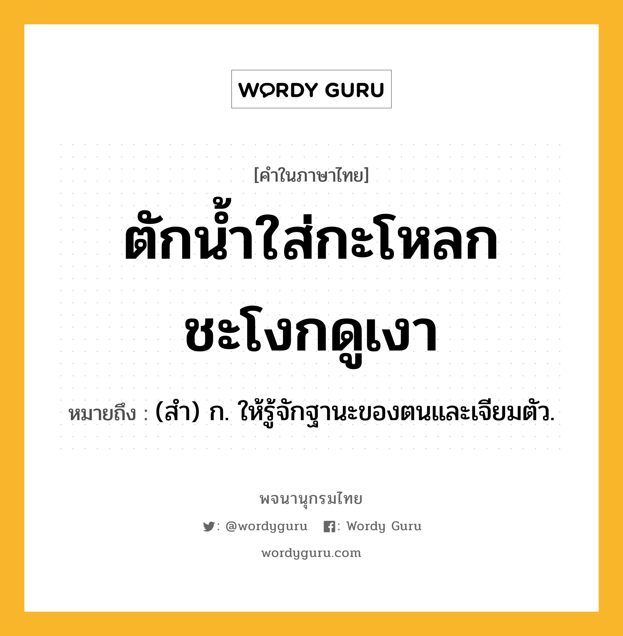 ตักน้ำใส่กะโหลก ชะโงกดูเงา ความหมาย หมายถึงอะไร?, คำในภาษาไทย ตักน้ำใส่กะโหลก ชะโงกดูเงา หมายถึง (สํา) ก. ให้รู้จักฐานะของตนและเจียมตัว.