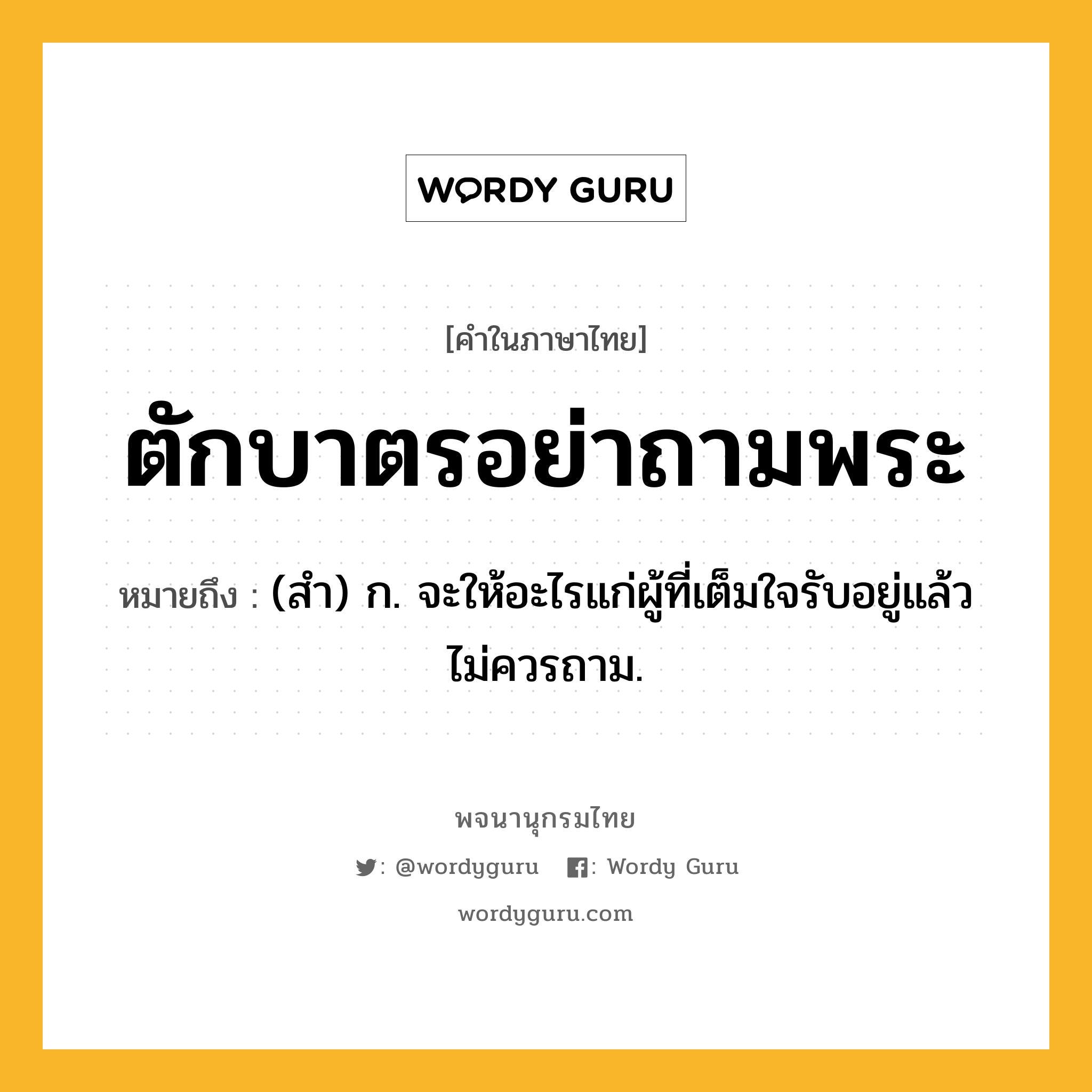 ตักบาตรอย่าถามพระ ความหมาย หมายถึงอะไร?, คำในภาษาไทย ตักบาตรอย่าถามพระ หมายถึง (สํา) ก. จะให้อะไรแก่ผู้ที่เต็มใจรับอยู่แล้ว ไม่ควรถาม.