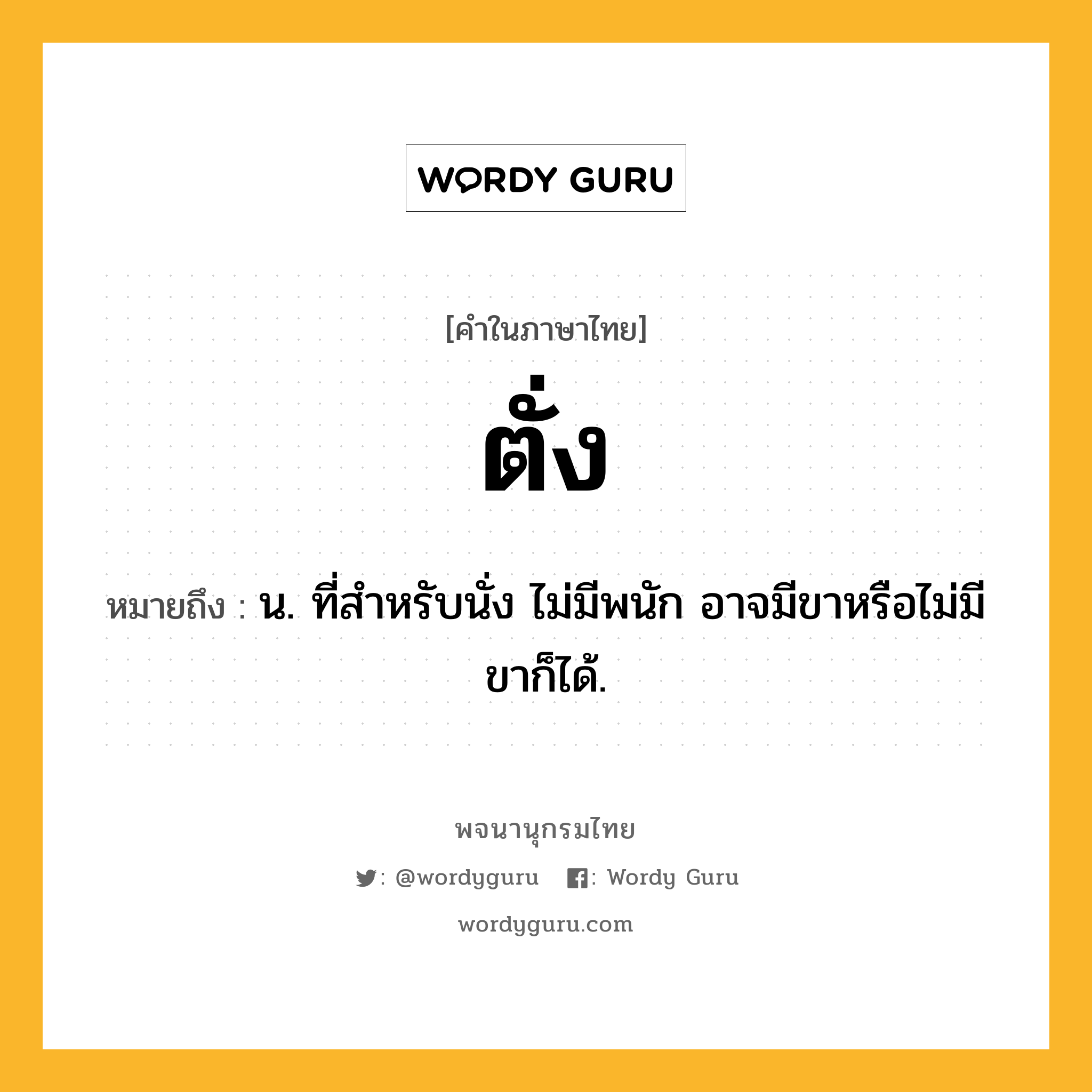 ตั่ง ความหมาย หมายถึงอะไร?, คำในภาษาไทย ตั่ง หมายถึง น. ที่สําหรับนั่ง ไม่มีพนัก อาจมีขาหรือไม่มีขาก็ได้.