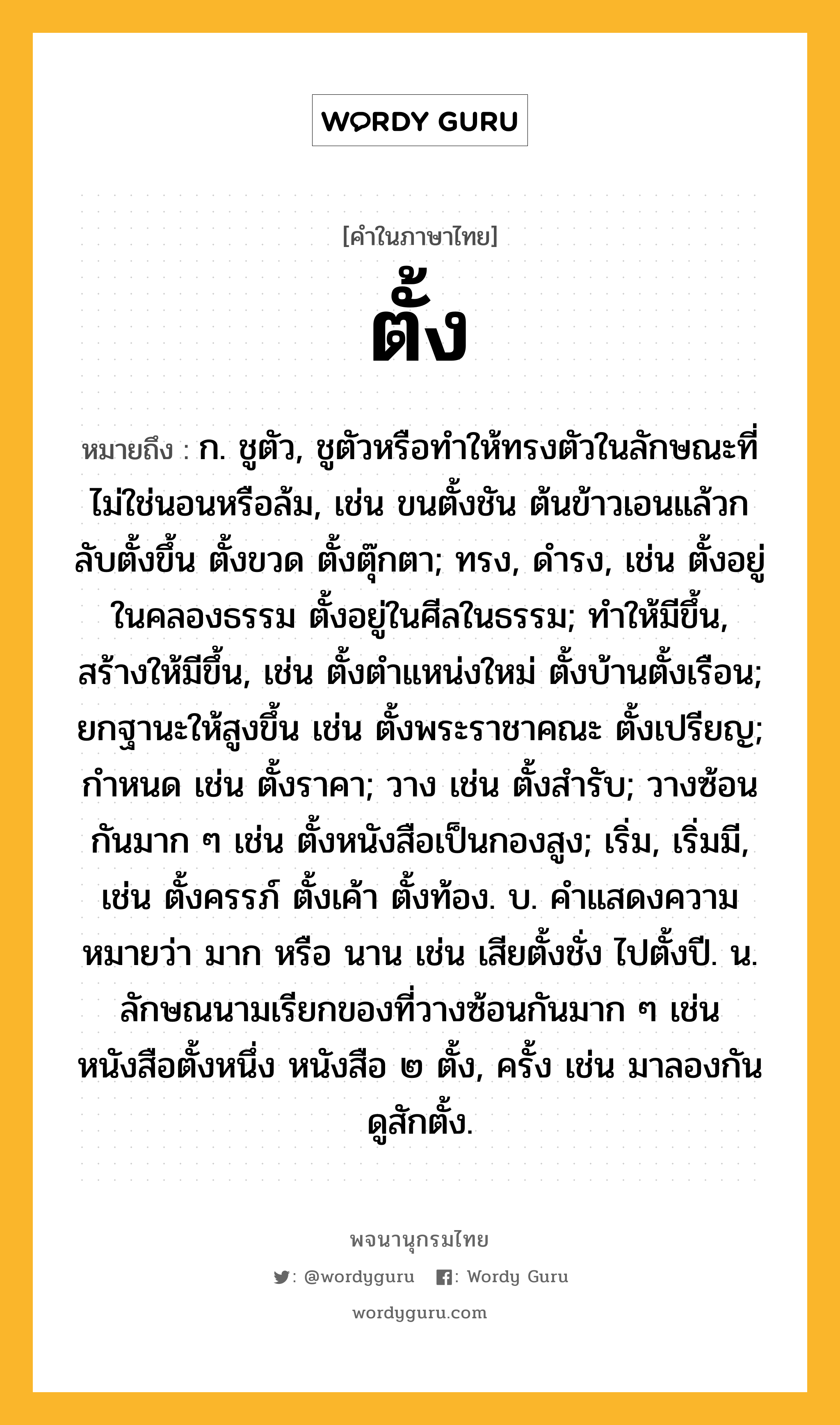 ตั้ง ความหมาย หมายถึงอะไร?, คำในภาษาไทย ตั้ง หมายถึง ก. ชูตัว, ชูตัวหรือทําให้ทรงตัวในลักษณะที่ไม่ใช่นอนหรือล้ม, เช่น ขนตั้งชัน ต้นข้าวเอนแล้วกลับตั้งขึ้น ตั้งขวด ตั้งตุ๊กตา; ทรง, ดํารง, เช่น ตั้งอยู่ในคลองธรรม ตั้งอยู่ในศีลในธรรม; ทําให้มีขึ้น, สร้างให้มีขึ้น, เช่น ตั้งตําแหน่งใหม่ ตั้งบ้านตั้งเรือน; ยกฐานะให้สูงขึ้น เช่น ตั้งพระราชาคณะ ตั้งเปรียญ; กําหนด เช่น ตั้งราคา; วาง เช่น ตั้งสํารับ; วางซ้อนกันมาก ๆ เช่น ตั้งหนังสือเป็นกองสูง; เริ่ม, เริ่มมี, เช่น ตั้งครรภ์ ตั้งเค้า ตั้งท้อง. บ. คําแสดงความหมายว่า มาก หรือ นาน เช่น เสียตั้งชั่ง ไปตั้งปี. น. ลักษณนามเรียกของที่วางซ้อนกันมาก ๆ เช่น หนังสือตั้งหนึ่ง หนังสือ ๒ ตั้ง, ครั้ง เช่น มาลองกันดูสักตั้ง.