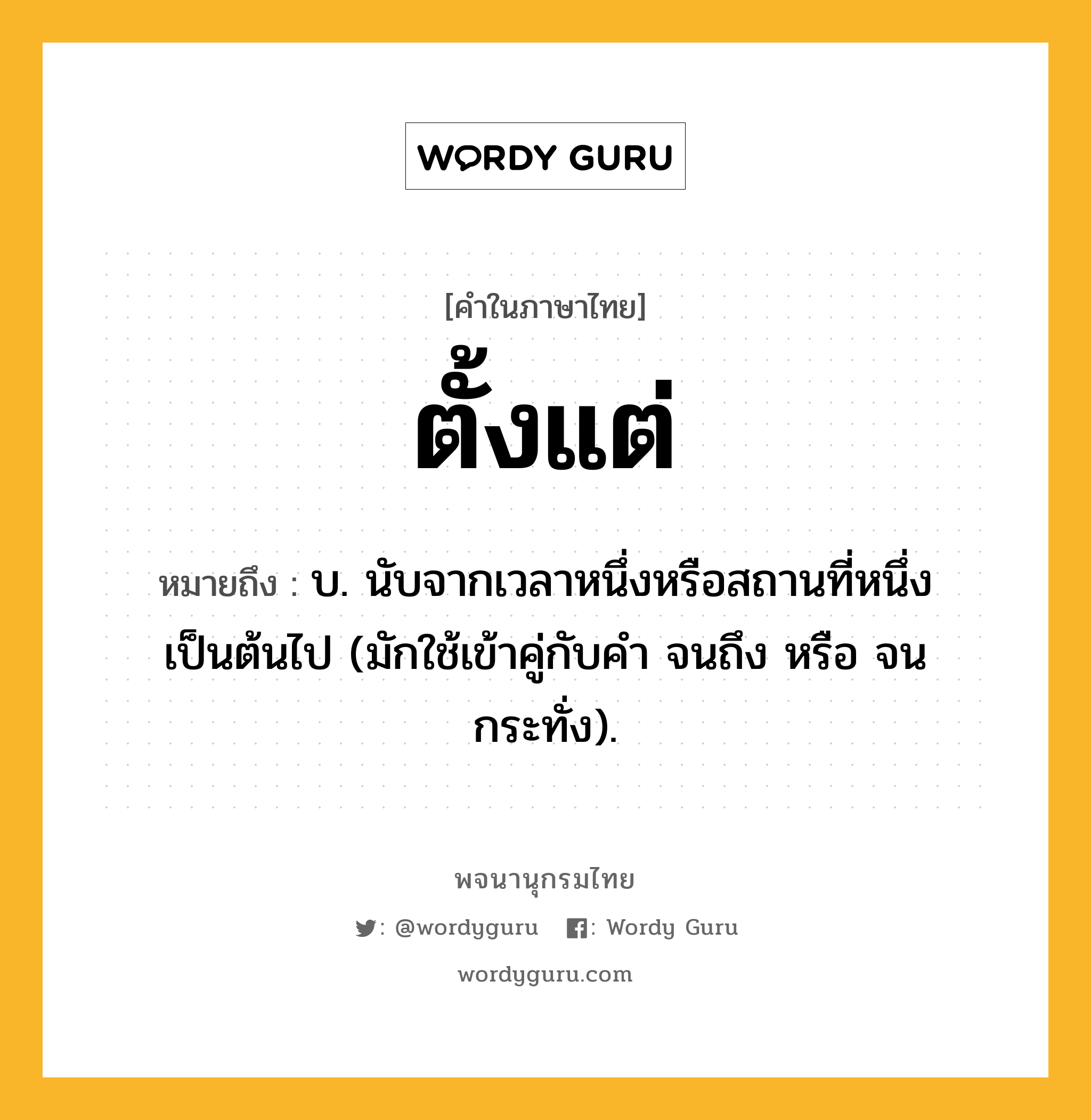 ตั้งแต่ ความหมาย หมายถึงอะไร?, คำในภาษาไทย ตั้งแต่ หมายถึง บ. นับจากเวลาหนึ่งหรือสถานที่หนึ่งเป็นต้นไป (มักใช้เข้าคู่กับคำ จนถึง หรือ จนกระทั่ง).