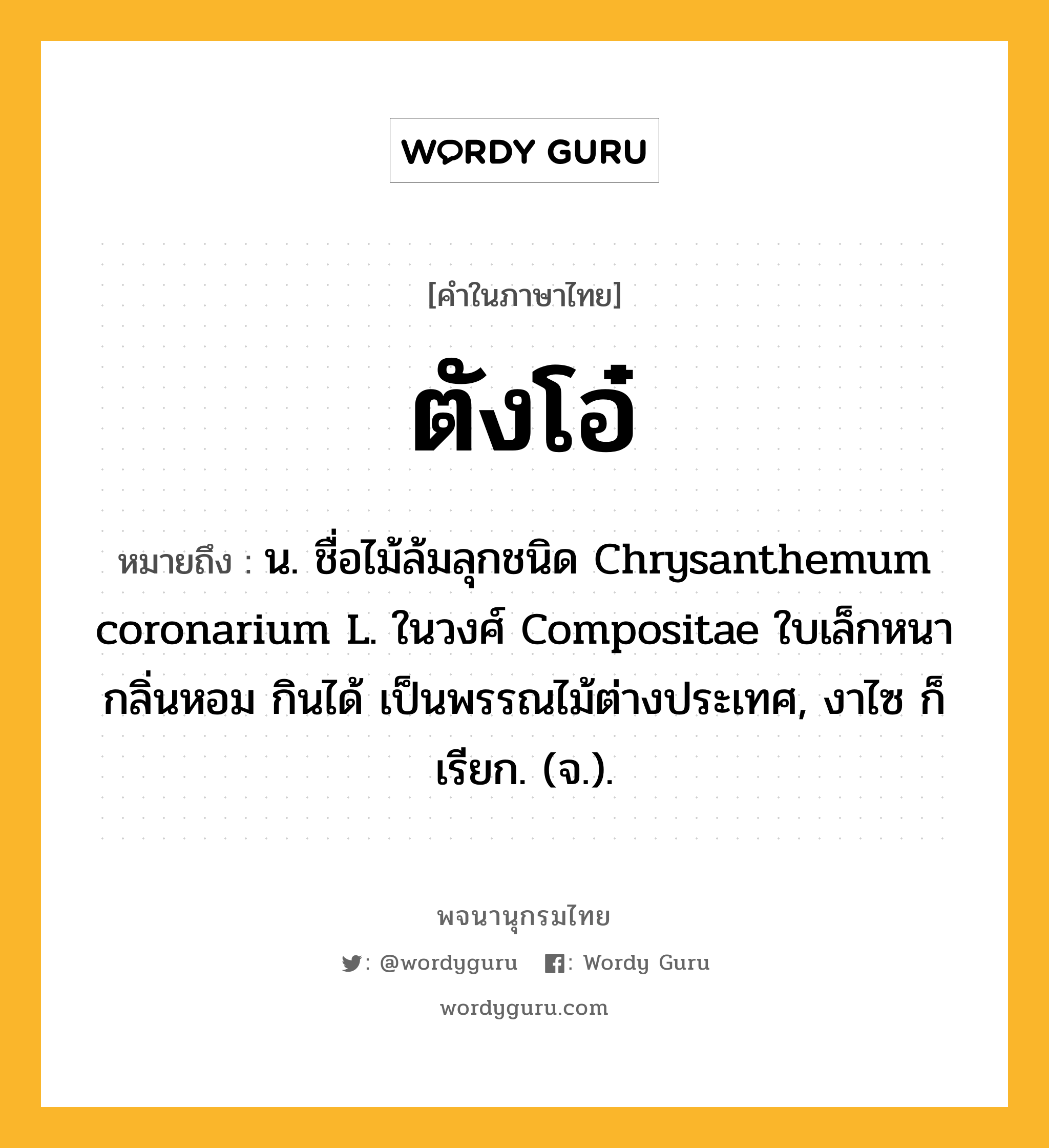 ตังโอ๋ ความหมาย หมายถึงอะไร?, คำในภาษาไทย ตังโอ๋ หมายถึง น. ชื่อไม้ล้มลุกชนิด Chrysanthemum coronarium L. ในวงศ์ Compositae ใบเล็กหนา กลิ่นหอม กินได้ เป็นพรรณไม้ต่างประเทศ, งาไซ ก็เรียก. (จ.).