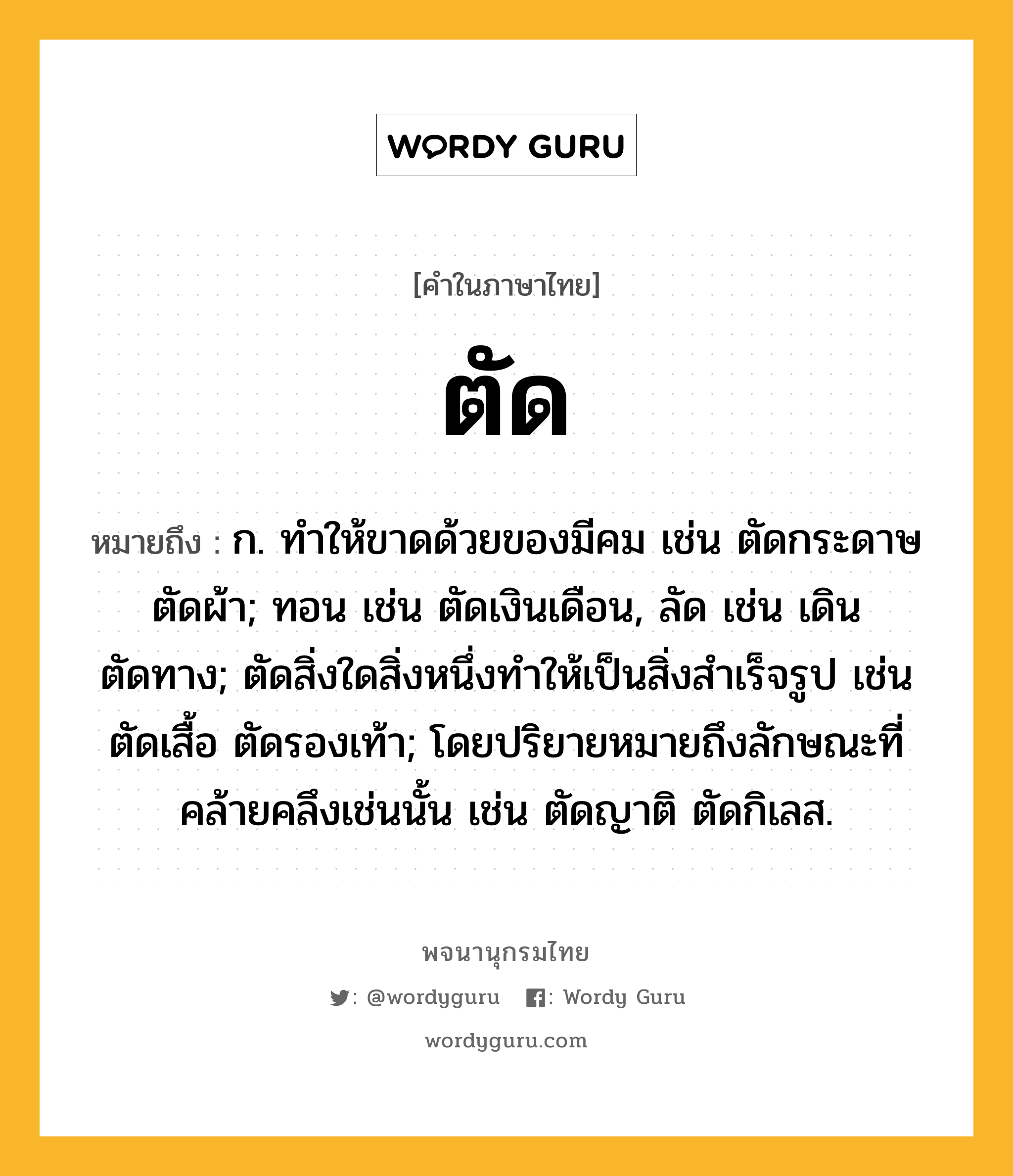 ตัด ความหมาย หมายถึงอะไร?, คำในภาษาไทย ตัด หมายถึง ก. ทําให้ขาดด้วยของมีคม เช่น ตัดกระดาษ ตัดผ้า; ทอน เช่น ตัดเงินเดือน, ลัด เช่น เดินตัดทาง; ตัดสิ่งใดสิ่งหนึ่งทําให้เป็นสิ่งสําเร็จรูป เช่น ตัดเสื้อ ตัดรองเท้า; โดยปริยายหมายถึงลักษณะที่คล้ายคลึงเช่นนั้น เช่น ตัดญาติ ตัดกิเลส.