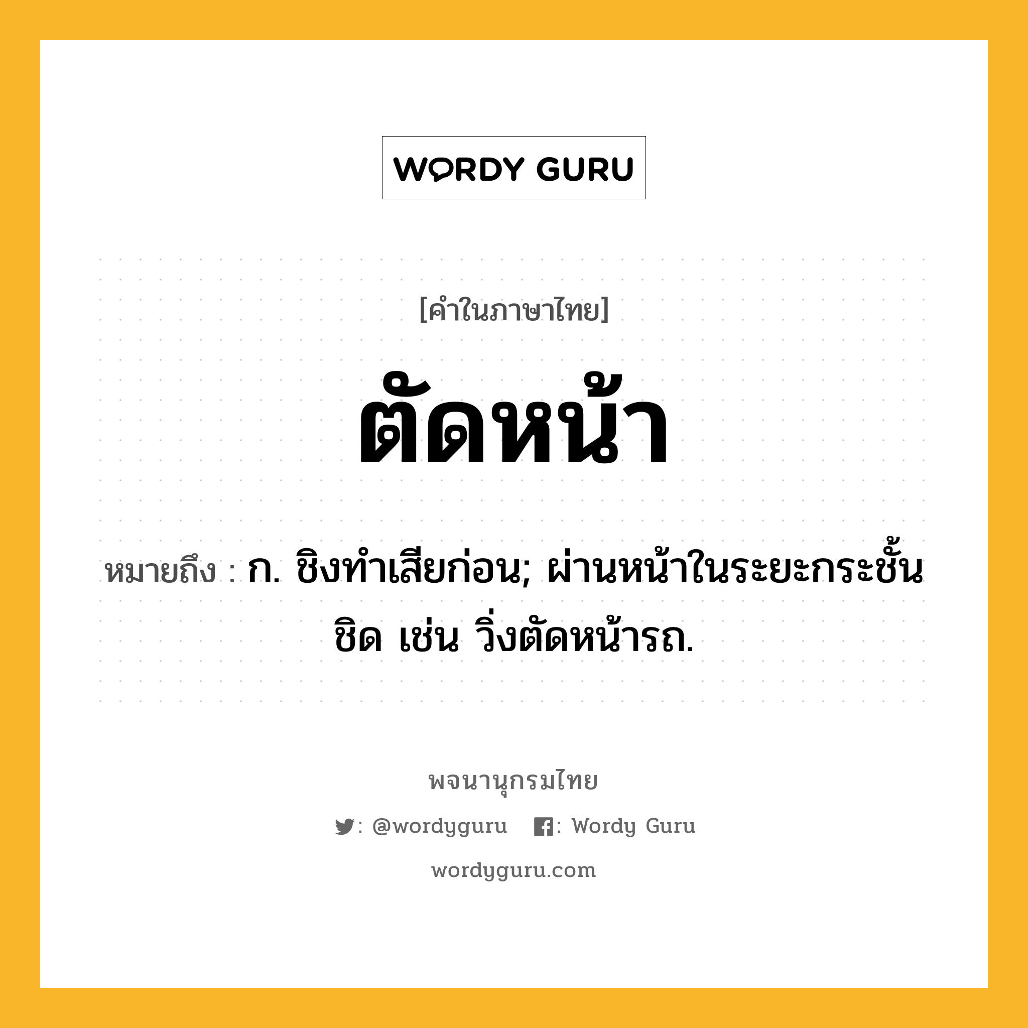 ตัดหน้า ความหมาย หมายถึงอะไร?, คำในภาษาไทย ตัดหน้า หมายถึง ก. ชิงทําเสียก่อน; ผ่านหน้าในระยะกระชั้นชิด เช่น วิ่งตัดหน้ารถ.