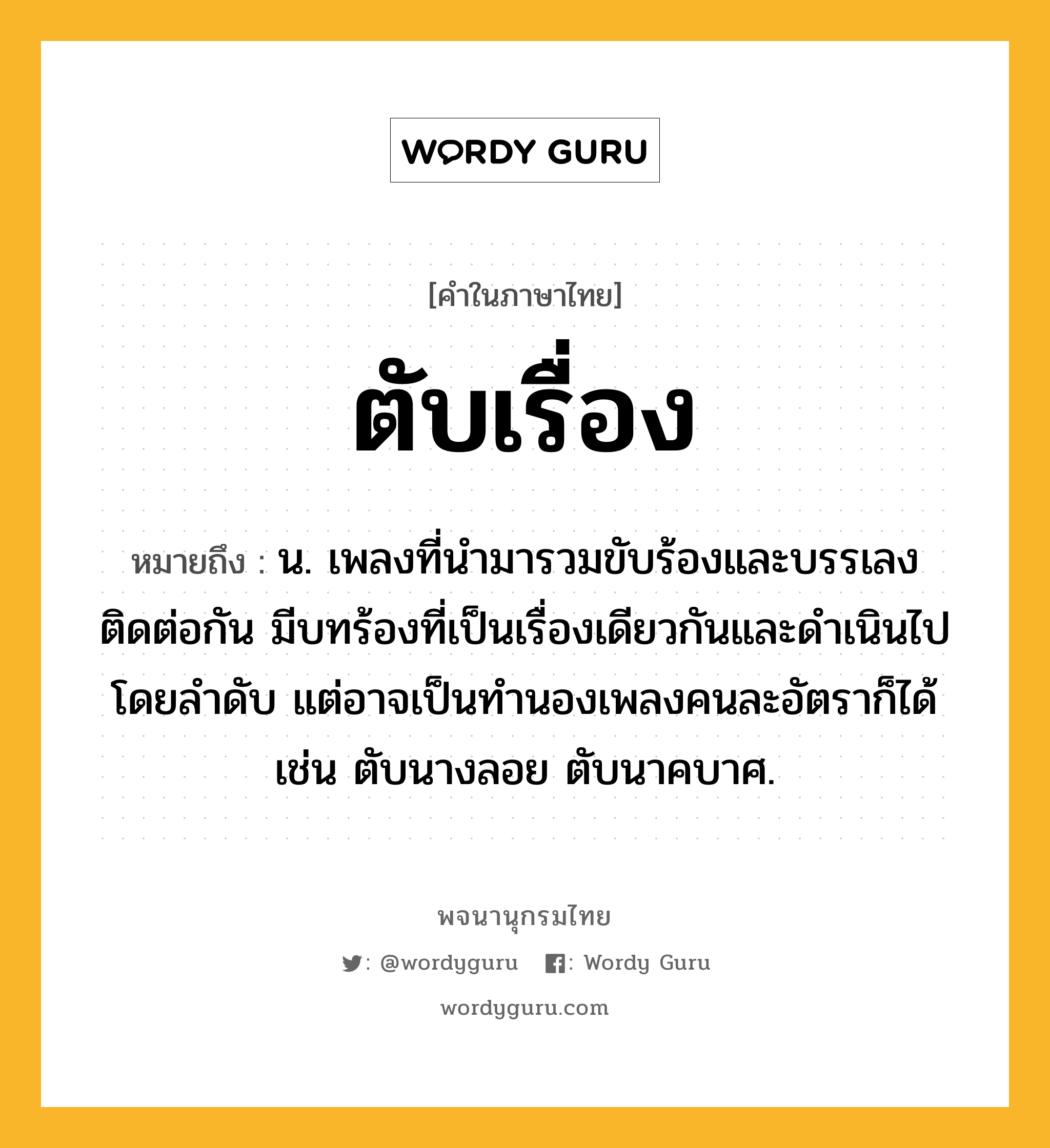 ตับเรื่อง ความหมาย หมายถึงอะไร?, คำในภาษาไทย ตับเรื่อง หมายถึง น. เพลงที่นำมารวมขับร้องและบรรเลงติดต่อกัน มีบทร้องที่เป็นเรื่องเดียวกันและดำเนินไปโดยลำดับ แต่อาจเป็นทำนองเพลงคนละอัตราก็ได้ เช่น ตับนางลอย ตับนาคบาศ.