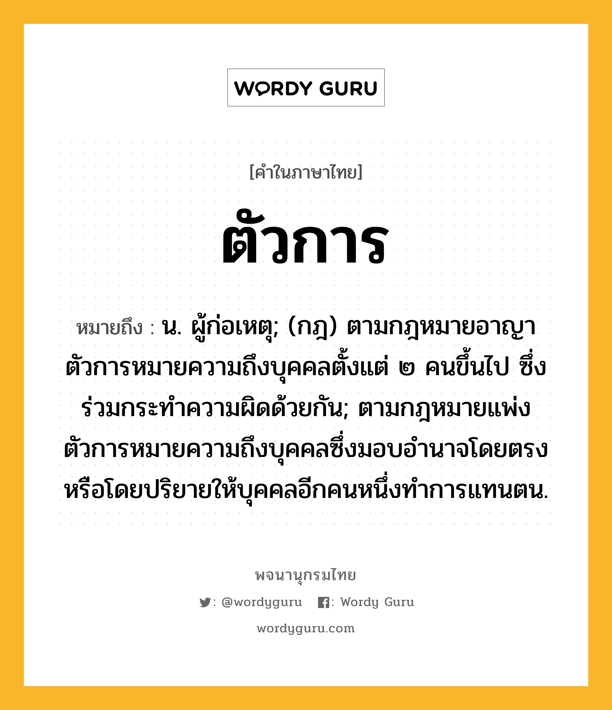 ตัวการ ความหมาย หมายถึงอะไร?, คำในภาษาไทย ตัวการ หมายถึง น. ผู้ก่อเหตุ; (กฎ) ตามกฎหมายอาญา ตัวการหมายความถึงบุคคลตั้งแต่ ๒ คนขึ้นไป ซึ่งร่วมกระทำความผิดด้วยกัน; ตามกฎหมายแพ่ง ตัวการหมายความถึงบุคคลซึ่งมอบอำนาจโดยตรงหรือโดยปริยายให้บุคคลอีกคนหนึ่งทำการแทนตน.