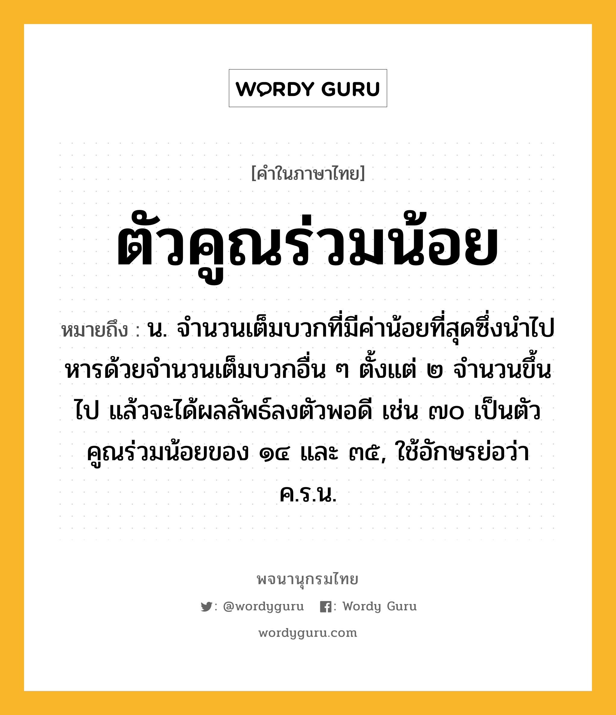 ตัวคูณร่วมน้อย ความหมาย หมายถึงอะไร?, คำในภาษาไทย ตัวคูณร่วมน้อย หมายถึง น. จํานวนเต็มบวกที่มีค่าน้อยที่สุดซึ่งนําไปหารด้วยจํานวนเต็มบวกอื่น ๆ ตั้งแต่ ๒ จํานวนขึ้นไป แล้วจะได้ผลลัพธ์ลงตัวพอดี เช่น ๗๐ เป็นตัวคูณร่วมน้อยของ ๑๔ และ ๓๕, ใช้อักษรย่อว่า ค.ร.น.