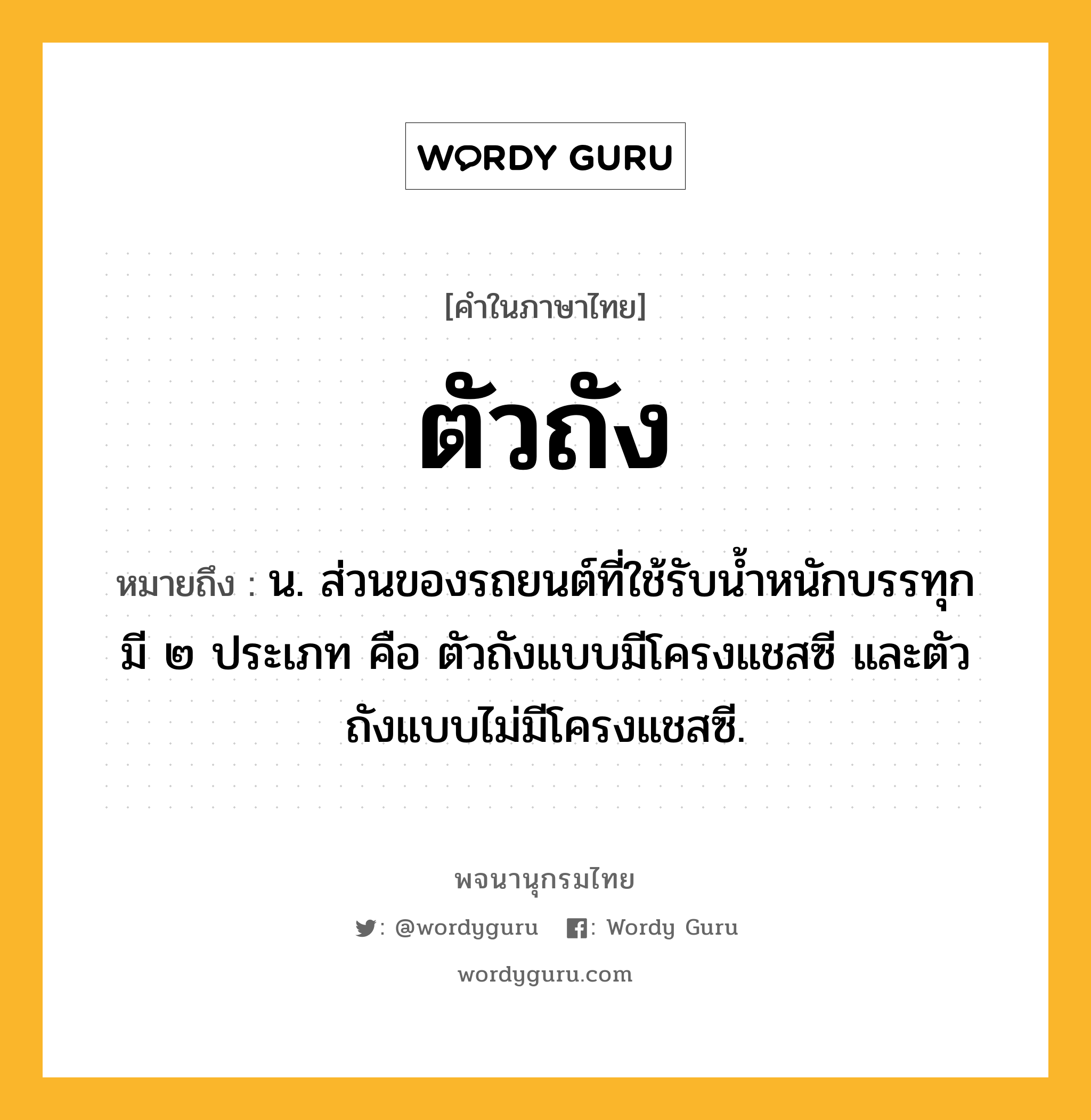 ตัวถัง ความหมาย หมายถึงอะไร?, คำในภาษาไทย ตัวถัง หมายถึง น. ส่วนของรถยนต์ที่ใช้รับน้ำหนักบรรทุก มี ๒ ประเภท คือ ตัวถังแบบมีโครงแชสซี และตัวถังแบบไม่มีโครงแชสซี.