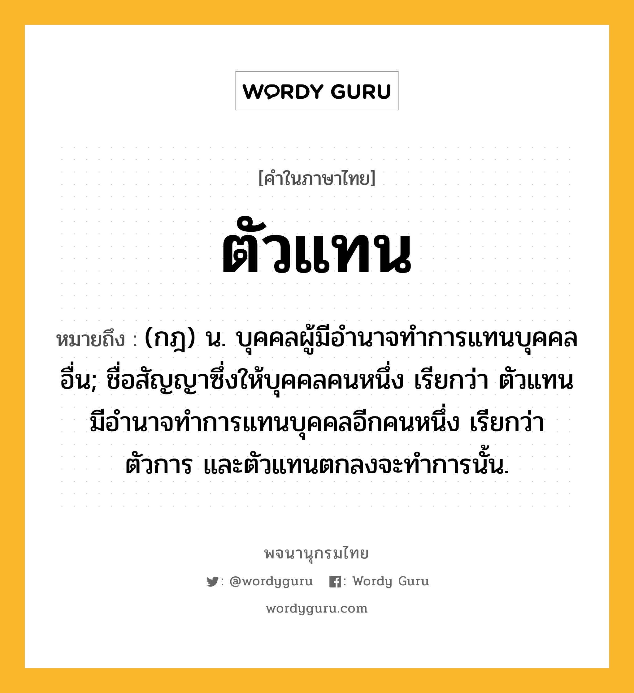 ตัวแทน ความหมาย หมายถึงอะไร?, คำในภาษาไทย ตัวแทน หมายถึง (กฎ) น. บุคคลผู้มีอํานาจทําการแทนบุคคลอื่น; ชื่อสัญญาซึ่งให้บุคคลคนหนึ่ง เรียกว่า ตัวแทน มีอํานาจทําการแทนบุคคลอีกคนหนึ่ง เรียกว่า ตัวการ และตัวแทนตกลงจะทําการนั้น.