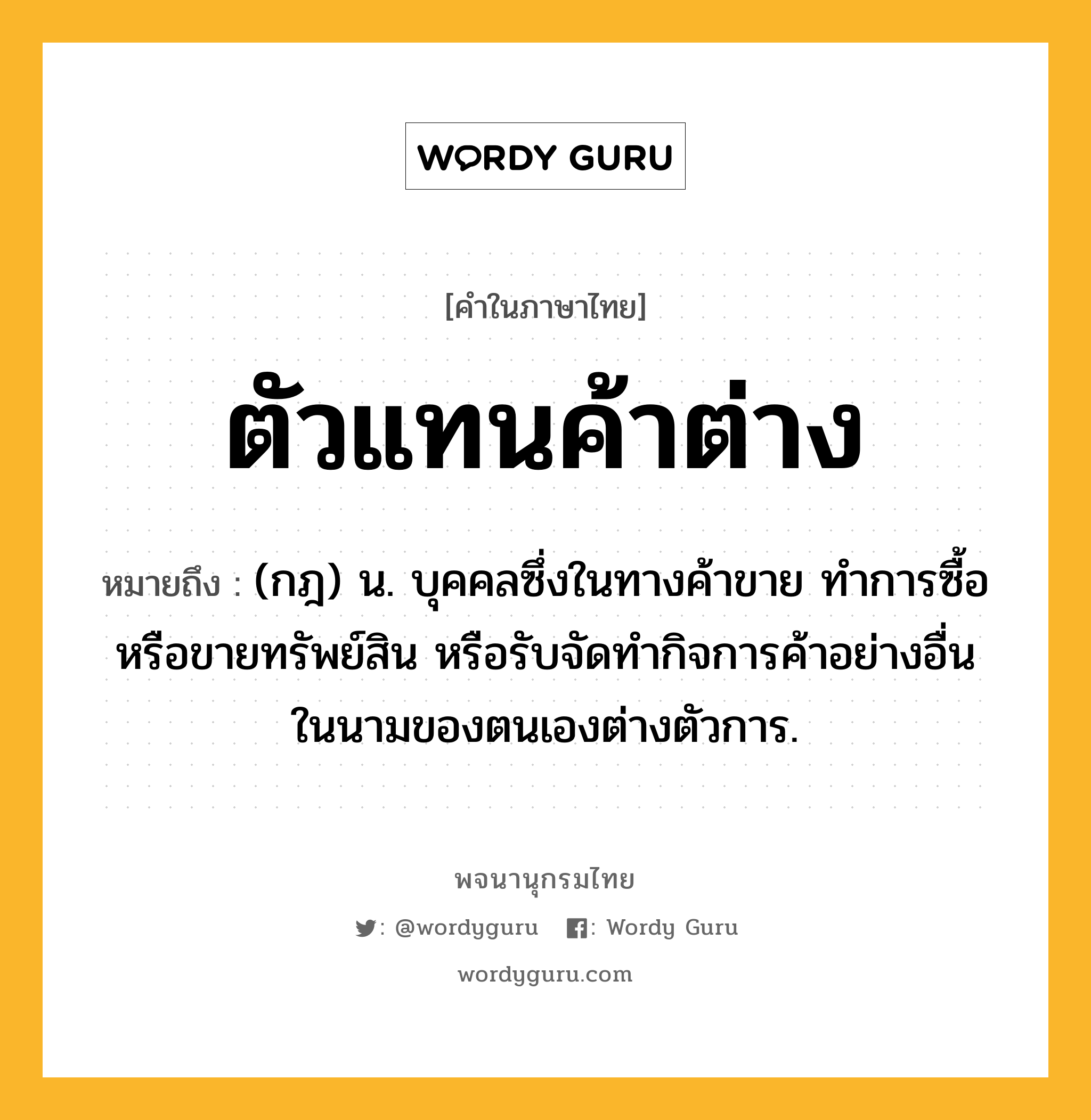 ตัวแทนค้าต่าง ความหมาย หมายถึงอะไร?, คำในภาษาไทย ตัวแทนค้าต่าง หมายถึง (กฎ) น. บุคคลซึ่งในทางค้าขาย ทําการซื้อ หรือขายทรัพย์สิน หรือรับจัดทํากิจการค้าอย่างอื่นในนามของตนเองต่างตัวการ.