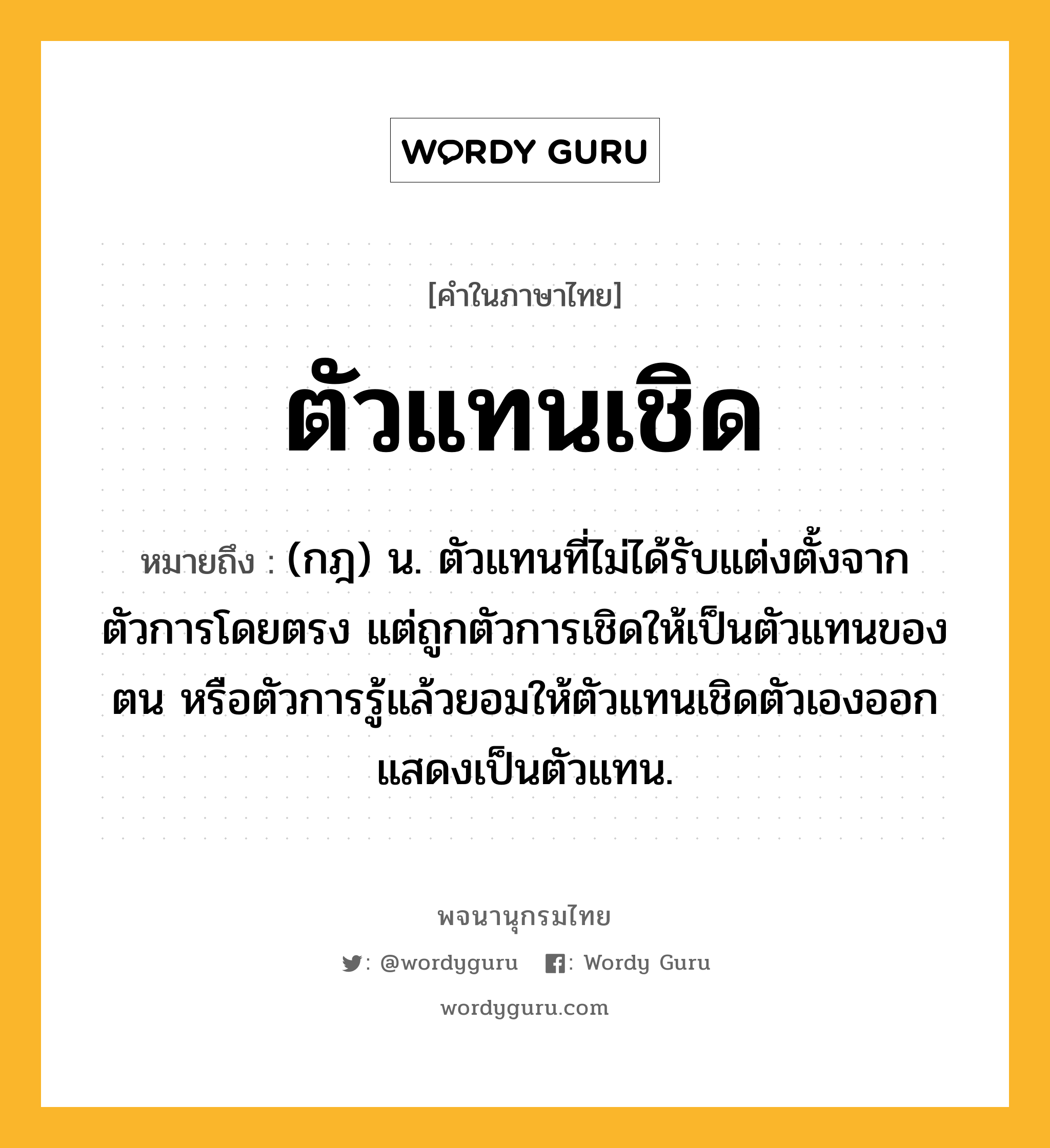 ตัวแทนเชิด ความหมาย หมายถึงอะไร?, คำในภาษาไทย ตัวแทนเชิด หมายถึง (กฎ) น. ตัวแทนที่ไม่ได้รับแต่งตั้งจากตัวการโดยตรง แต่ถูกตัวการเชิดให้เป็นตัวแทนของตน หรือตัวการรู้แล้วยอมให้ตัวแทนเชิดตัวเองออกแสดงเป็นตัวแทน.