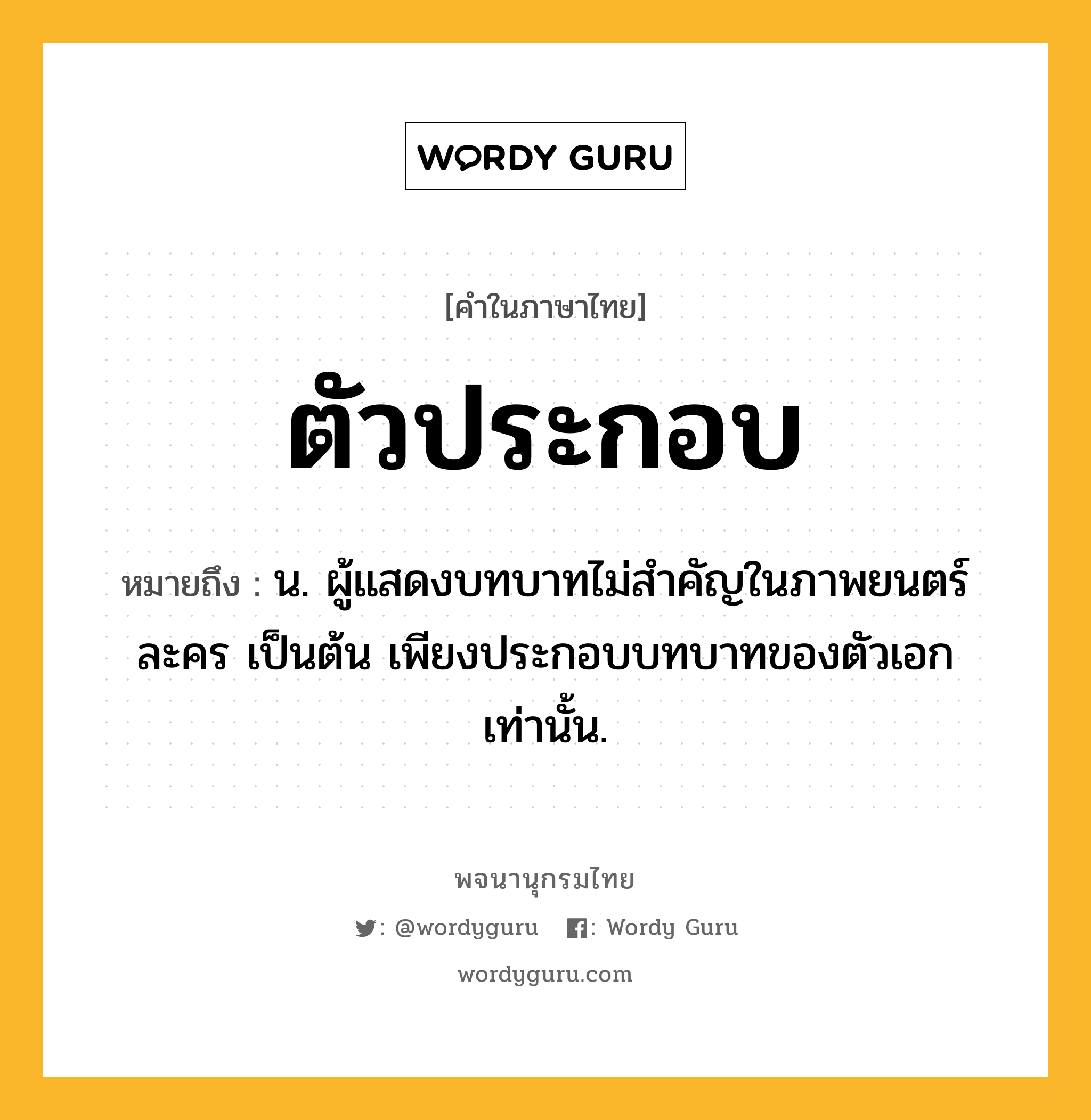 ตัวประกอบ ความหมาย หมายถึงอะไร?, คำในภาษาไทย ตัวประกอบ หมายถึง น. ผู้แสดงบทบาทไม่สําคัญในภาพยนตร์ ละคร เป็นต้น เพียงประกอบบทบาทของตัวเอกเท่านั้น.