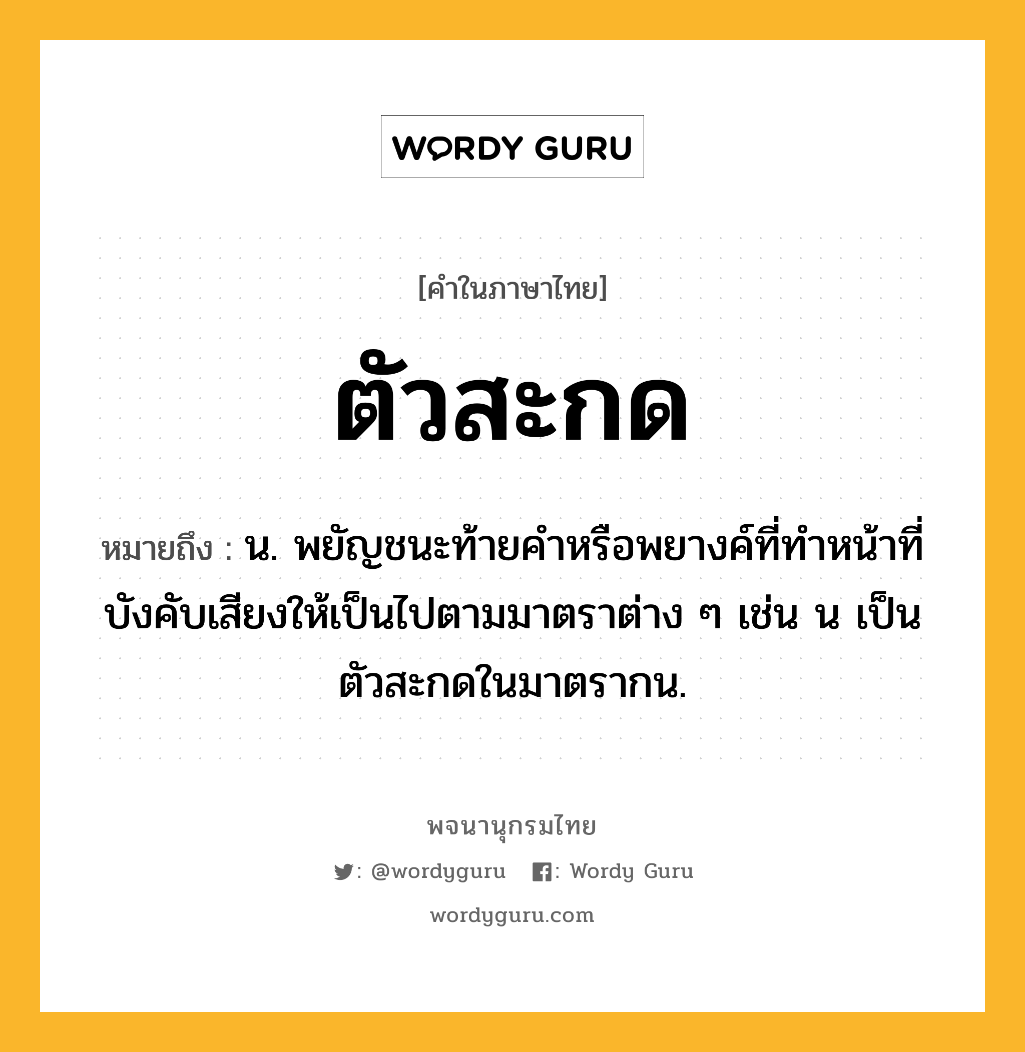 ตัวสะกด ความหมาย หมายถึงอะไร?, คำในภาษาไทย ตัวสะกด หมายถึง น. พยัญชนะท้ายคําหรือพยางค์ที่ทําหน้าที่บังคับเสียงให้เป็นไปตามมาตราต่าง ๆ เช่น น เป็นตัวสะกดในมาตรากน.