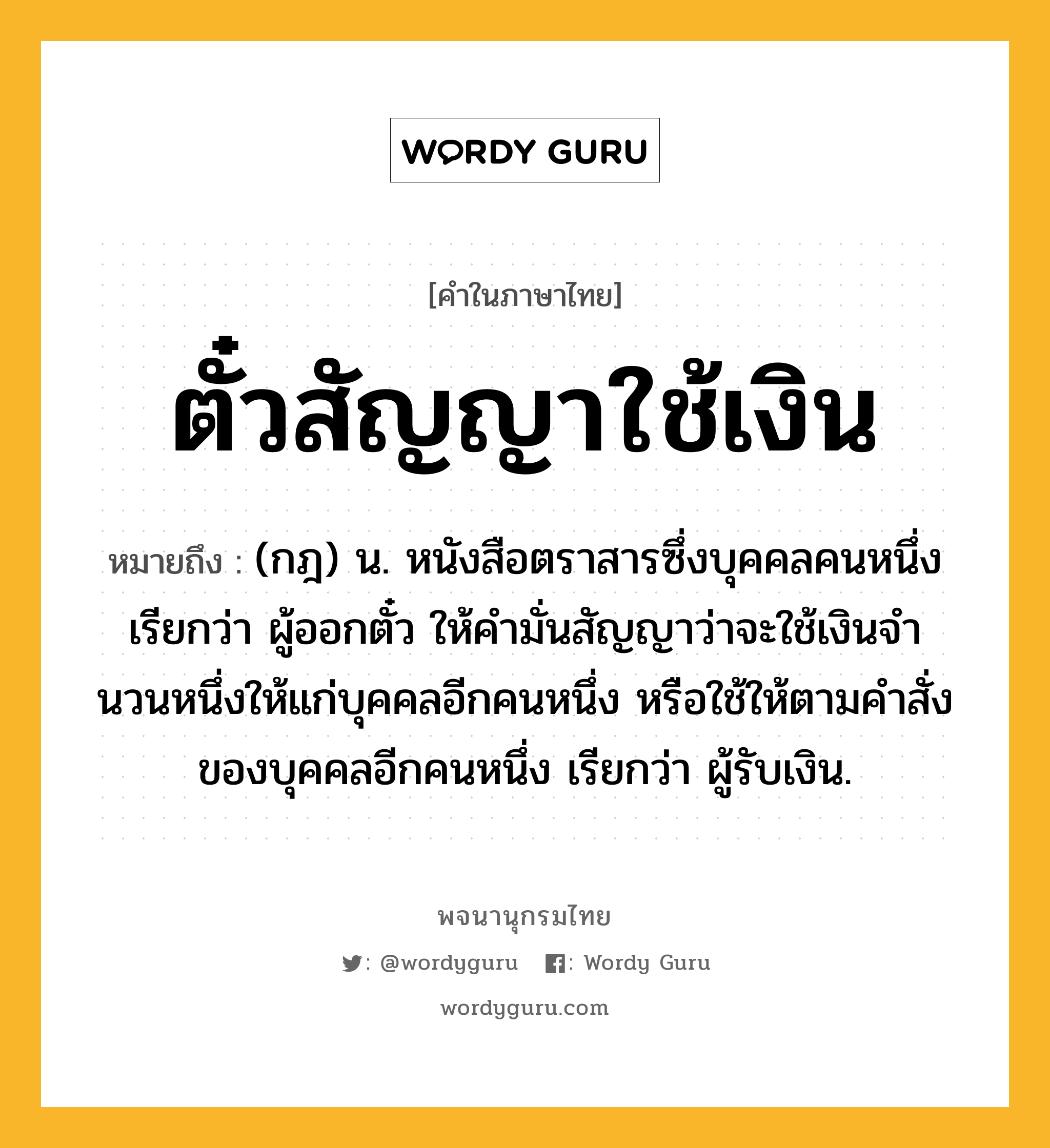 ตั๋วสัญญาใช้เงิน ความหมาย หมายถึงอะไร?, คำในภาษาไทย ตั๋วสัญญาใช้เงิน หมายถึง (กฎ) น. หนังสือตราสารซึ่งบุคคลคนหนึ่งเรียกว่า ผู้ออกตั๋ว ให้คํามั่นสัญญาว่าจะใช้เงินจํานวนหนึ่งให้แก่บุคคลอีกคนหนึ่ง หรือใช้ให้ตามคําสั่งของบุคคลอีกคนหนึ่ง เรียกว่า ผู้รับเงิน.