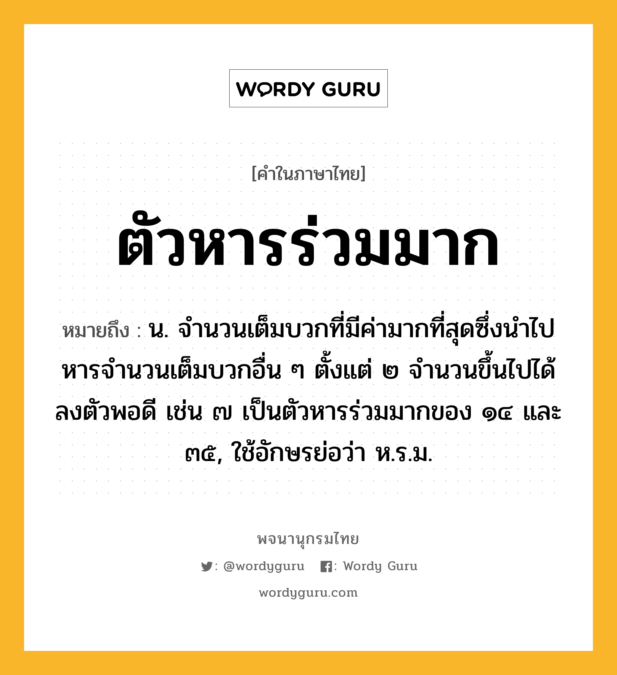 ตัวหารร่วมมาก ความหมาย หมายถึงอะไร?, คำในภาษาไทย ตัวหารร่วมมาก หมายถึง น. จํานวนเต็มบวกที่มีค่ามากที่สุดซึ่งนําไปหารจํานวนเต็มบวกอื่น ๆ ตั้งแต่ ๒ จํานวนขึ้นไปได้ลงตัวพอดี เช่น ๗ เป็นตัวหารร่วมมากของ ๑๔ และ ๓๕, ใช้อักษรย่อว่า ห.ร.ม.