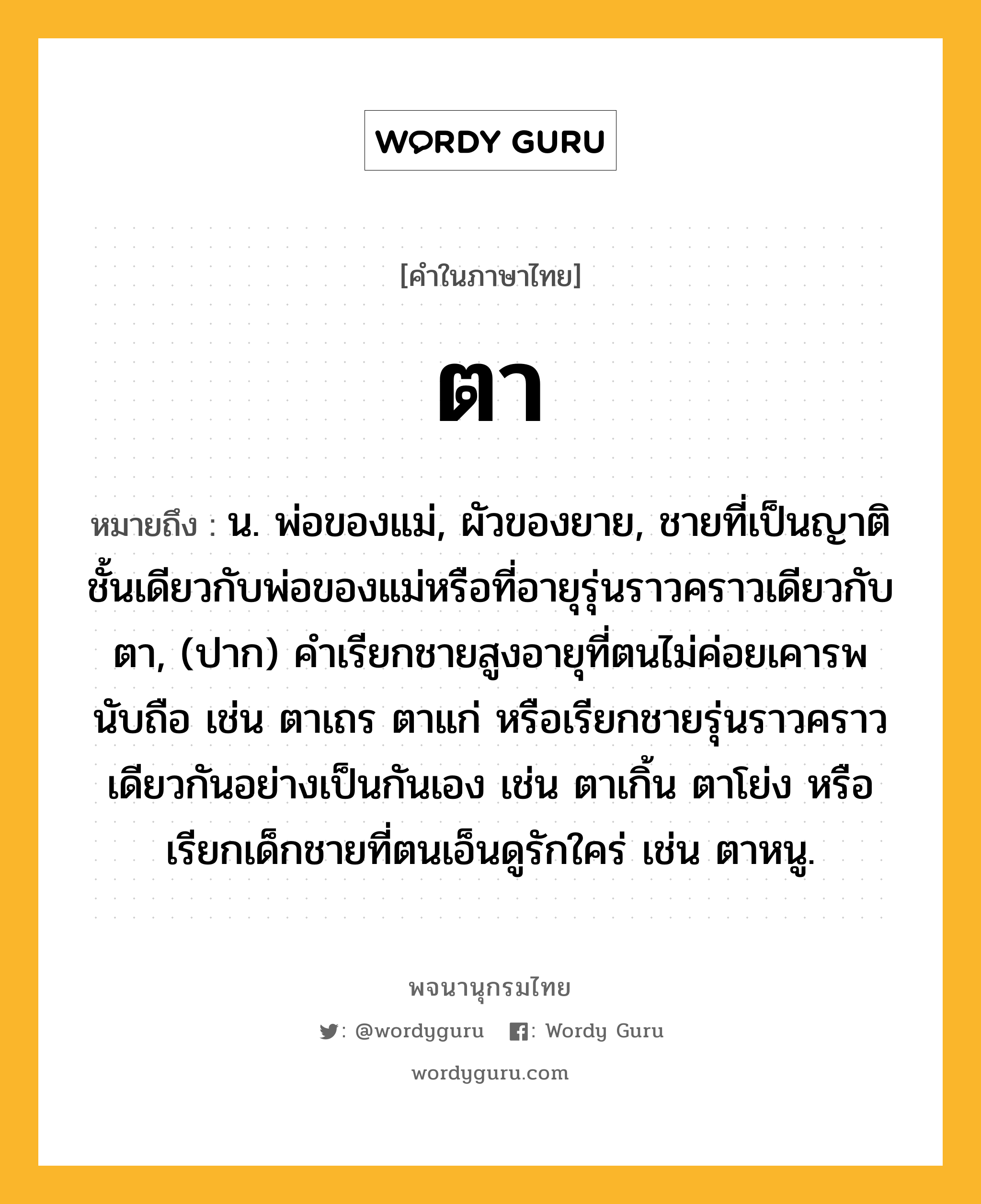 ตา ความหมาย หมายถึงอะไร?, คำในภาษาไทย ตา หมายถึง น. พ่อของแม่, ผัวของยาย, ชายที่เป็นญาติชั้นเดียวกับพ่อของแม่หรือที่อายุรุ่นราวคราวเดียวกับตา, (ปาก) คําเรียกชายสูงอายุที่ตนไม่ค่อยเคารพนับถือ เช่น ตาเถร ตาแก่ หรือเรียกชายรุ่นราวคราวเดียวกันอย่างเป็นกันเอง เช่น ตาเกิ้น ตาโย่ง หรือเรียกเด็กชายที่ตนเอ็นดูรักใคร่ เช่น ตาหนู.