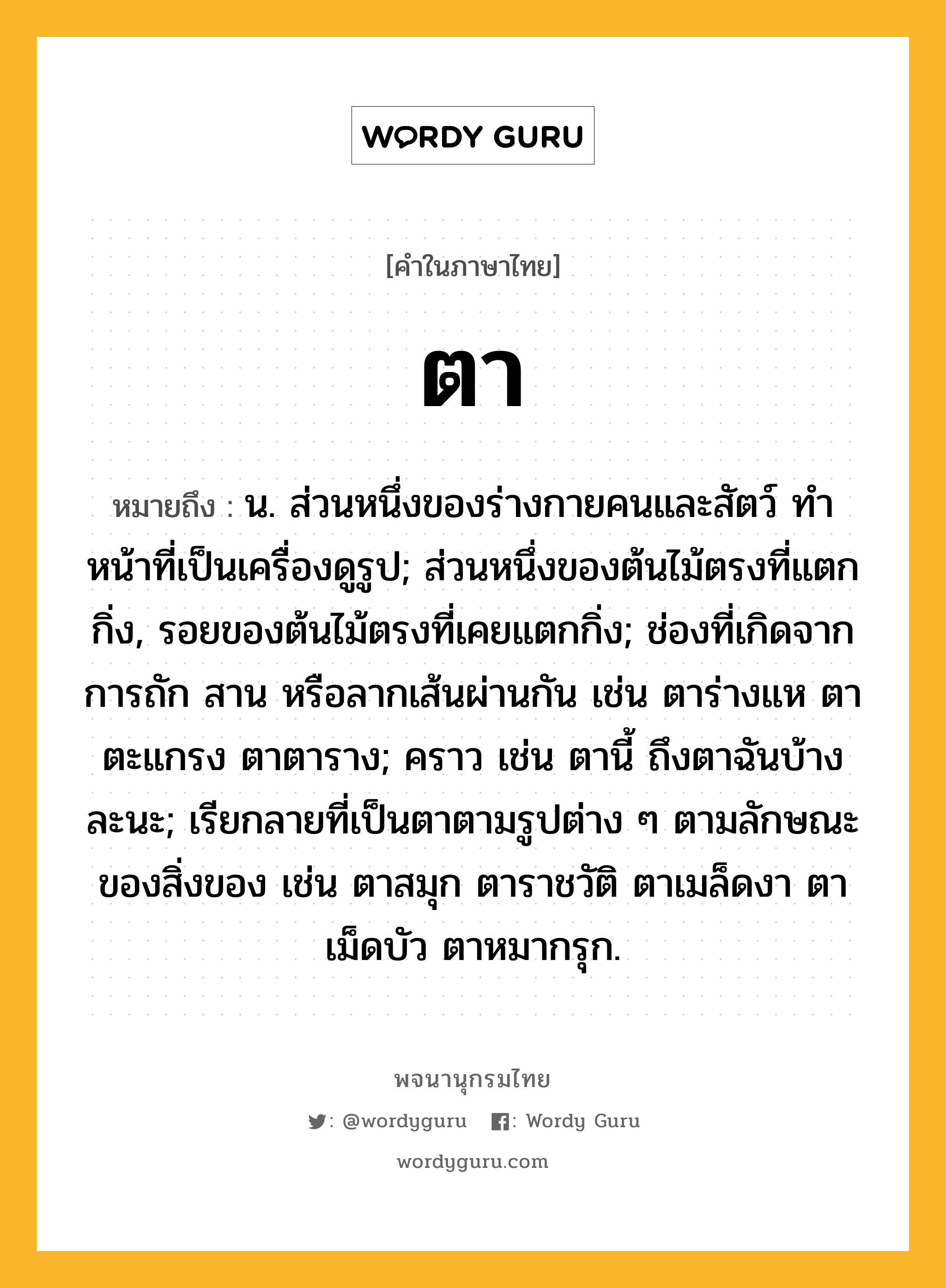 ตา ความหมาย หมายถึงอะไร?, คำในภาษาไทย ตา หมายถึง น. ส่วนหนึ่งของร่างกายคนและสัตว์ ทําหน้าที่เป็นเครื่องดูรูป; ส่วนหนึ่งของต้นไม้ตรงที่แตกกิ่ง, รอยของต้นไม้ตรงที่เคยแตกกิ่ง; ช่องที่เกิดจากการถัก สาน หรือลากเส้นผ่านกัน เช่น ตาร่างแห ตาตะแกรง ตาตาราง; คราว เช่น ตานี้ ถึงตาฉันบ้างละนะ; เรียกลายที่เป็นตาตามรูปต่าง ๆ ตามลักษณะของสิ่งของ เช่น ตาสมุก ตาราชวัติ ตาเมล็ดงา ตาเม็ดบัว ตาหมากรุก.