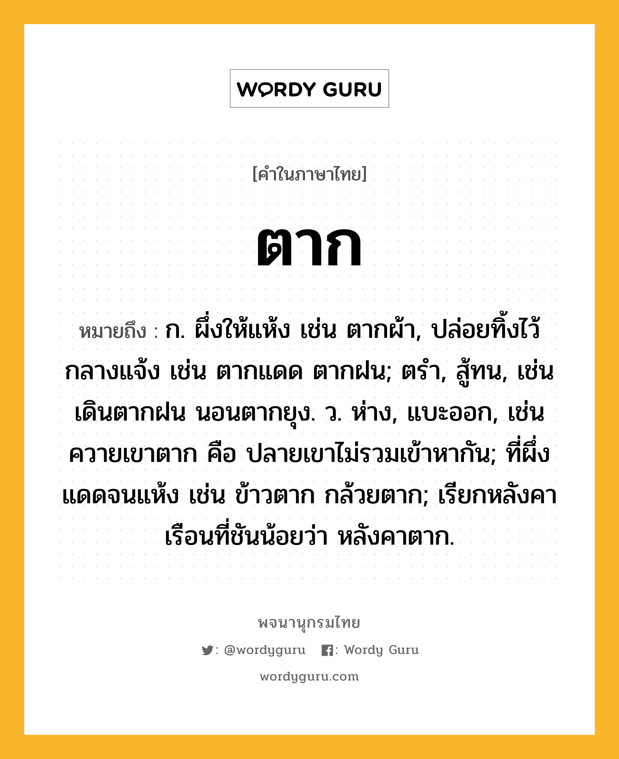 ตาก ความหมาย หมายถึงอะไร?, คำในภาษาไทย ตาก หมายถึง ก. ผึ่งให้แห้ง เช่น ตากผ้า, ปล่อยทิ้งไว้กลางแจ้ง เช่น ตากแดด ตากฝน; ตรํา, สู้ทน, เช่น เดินตากฝน นอนตากยุง. ว. ห่าง, แบะออก, เช่น ควายเขาตาก คือ ปลายเขาไม่รวมเข้าหากัน; ที่ผึ่งแดดจนแห้ง เช่น ข้าวตาก กล้วยตาก; เรียกหลังคาเรือนที่ชันน้อยว่า หลังคาตาก.