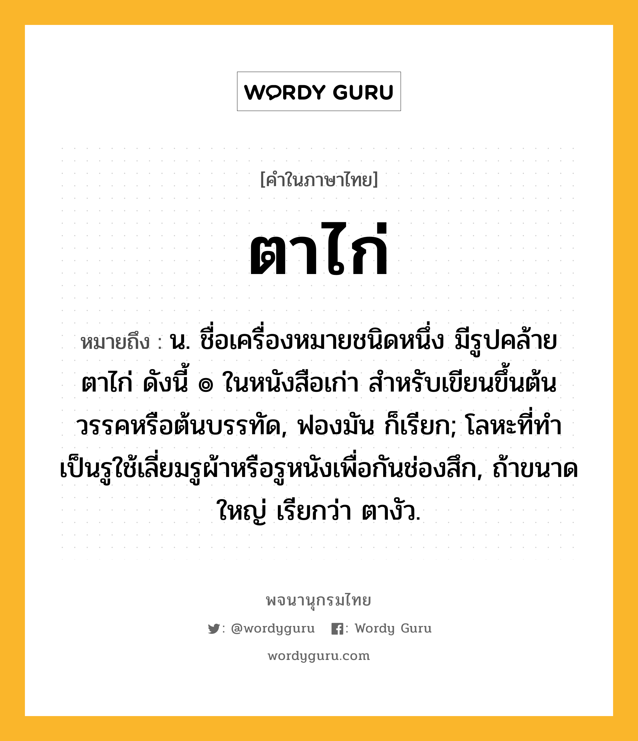 ตาไก่ ความหมาย หมายถึงอะไร?, คำในภาษาไทย ตาไก่ หมายถึง น. ชื่อเครื่องหมายชนิดหนึ่ง มีรูปคล้ายตาไก่ ดังนี้ ๏ ในหนังสือเก่า สําหรับเขียนขึ้นต้นวรรคหรือต้นบรรทัด, ฟองมัน ก็เรียก; โลหะที่ทําเป็นรูใช้เลี่ยมรูผ้าหรือรูหนังเพื่อกันช่องสึก, ถ้าขนาดใหญ่ เรียกว่า ตางัว.