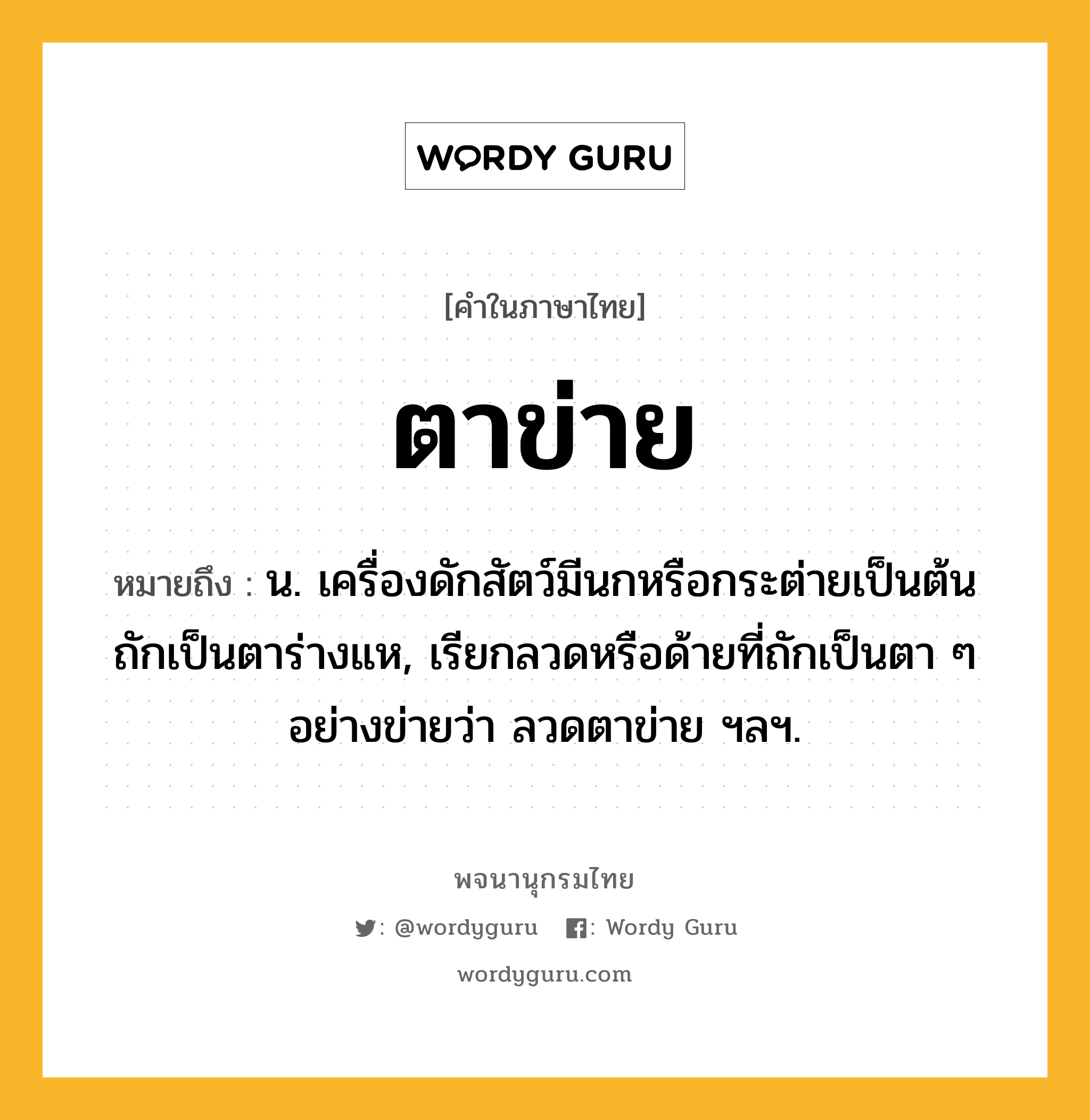 ตาข่าย ความหมาย หมายถึงอะไร?, คำในภาษาไทย ตาข่าย หมายถึง น. เครื่องดักสัตว์มีนกหรือกระต่ายเป็นต้น ถักเป็นตาร่างแห, เรียกลวดหรือด้ายที่ถักเป็นตา ๆ อย่างข่ายว่า ลวดตาข่าย ฯลฯ.