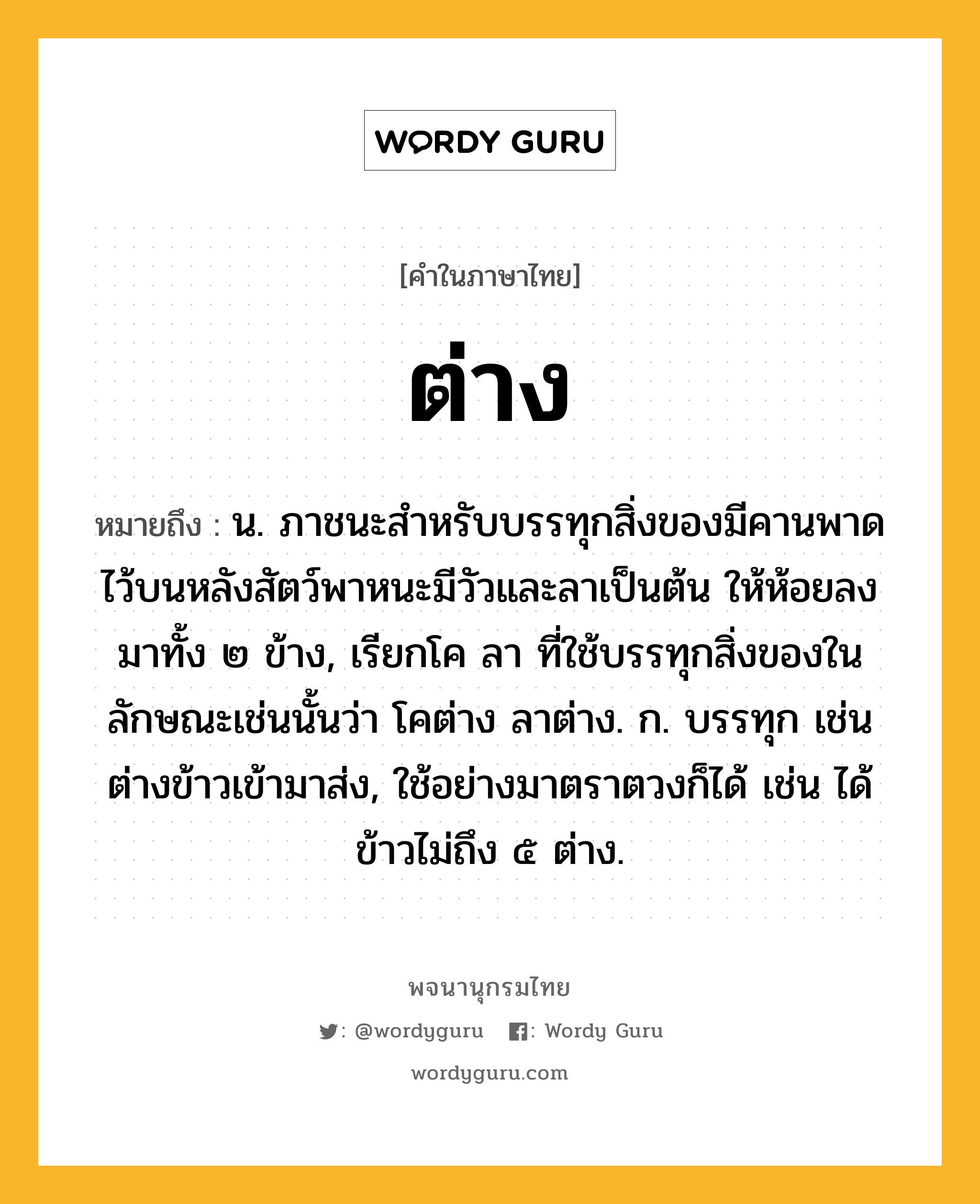 ต่าง ความหมาย หมายถึงอะไร?, คำในภาษาไทย ต่าง หมายถึง น. ภาชนะสําหรับบรรทุกสิ่งของมีคานพาดไว้บนหลังสัตว์พาหนะมีวัวและลาเป็นต้น ให้ห้อยลงมาทั้ง ๒ ข้าง, เรียกโค ลา ที่ใช้บรรทุกสิ่งของในลักษณะเช่นนั้นว่า โคต่าง ลาต่าง. ก. บรรทุก เช่น ต่างข้าวเข้ามาส่ง, ใช้อย่างมาตราตวงก็ได้ เช่น ได้ข้าวไม่ถึง ๕ ต่าง.