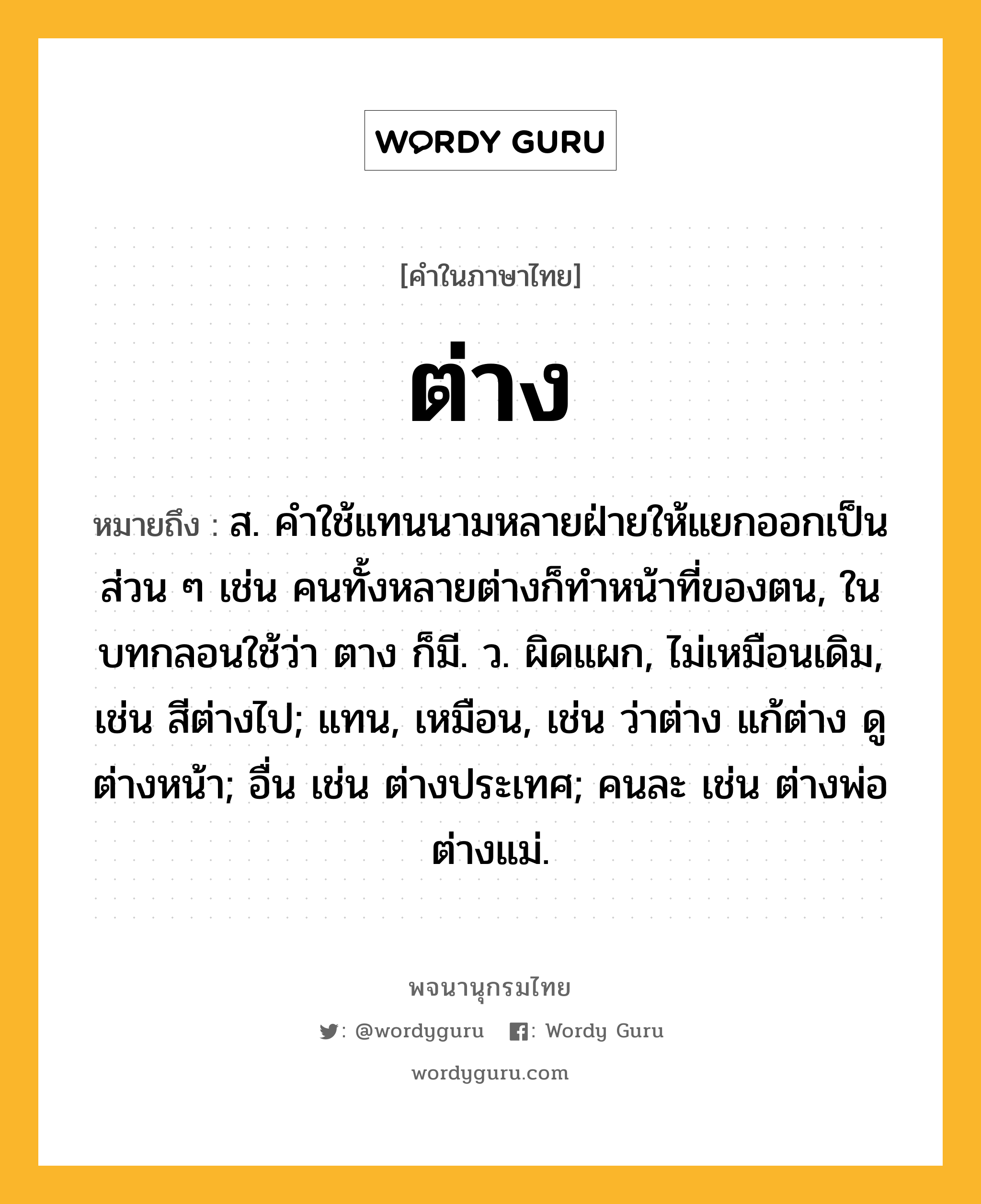 ต่าง ความหมาย หมายถึงอะไร?, คำในภาษาไทย ต่าง หมายถึง ส. คําใช้แทนนามหลายฝ่ายให้แยกออกเป็นส่วน ๆ เช่น คนทั้งหลายต่างก็ทําหน้าที่ของตน, ในบทกลอนใช้ว่า ตาง ก็มี. ว. ผิดแผก, ไม่เหมือนเดิม, เช่น สีต่างไป; แทน, เหมือน, เช่น ว่าต่าง แก้ต่าง ดูต่างหน้า; อื่น เช่น ต่างประเทศ; คนละ เช่น ต่างพ่อ ต่างแม่.