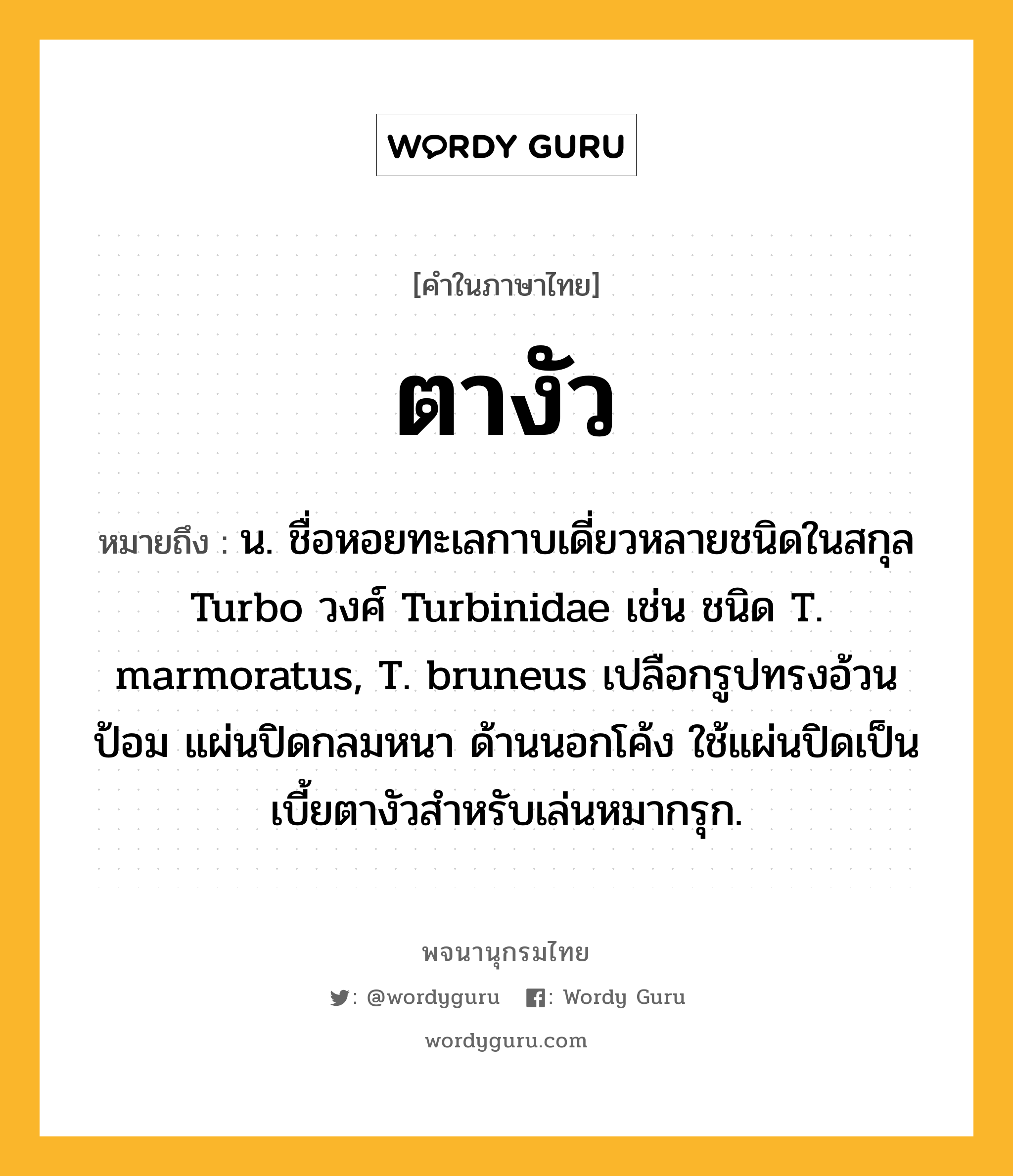 ตางัว ความหมาย หมายถึงอะไร?, คำในภาษาไทย ตางัว หมายถึง น. ชื่อหอยทะเลกาบเดี่ยวหลายชนิดในสกุล Turbo วงศ์ Turbinidae เช่น ชนิด T. marmoratus, T. bruneus เปลือกรูปทรงอ้วนป้อม แผ่นปิดกลมหนา ด้านนอกโค้ง ใช้แผ่นปิดเป็นเบี้ยตางัวสําหรับเล่นหมากรุก.