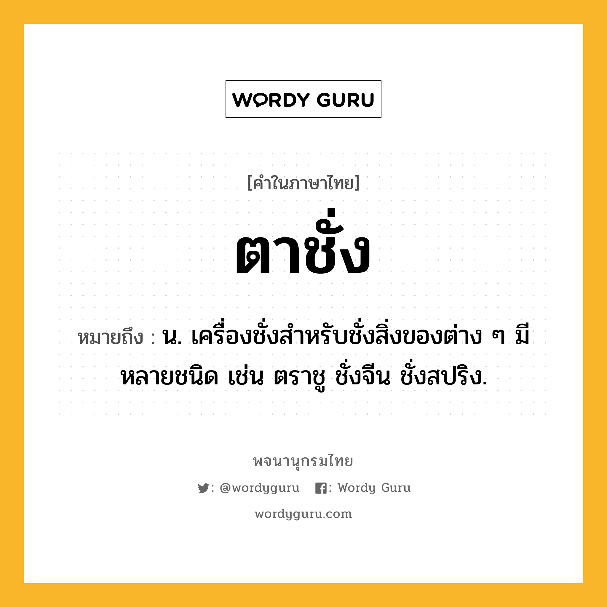 ตาชั่ง ความหมาย หมายถึงอะไร?, คำในภาษาไทย ตาชั่ง หมายถึง น. เครื่องชั่งสําหรับชั่งสิ่งของต่าง ๆ มีหลายชนิด เช่น ตราชู ชั่งจีน ชั่งสปริง.