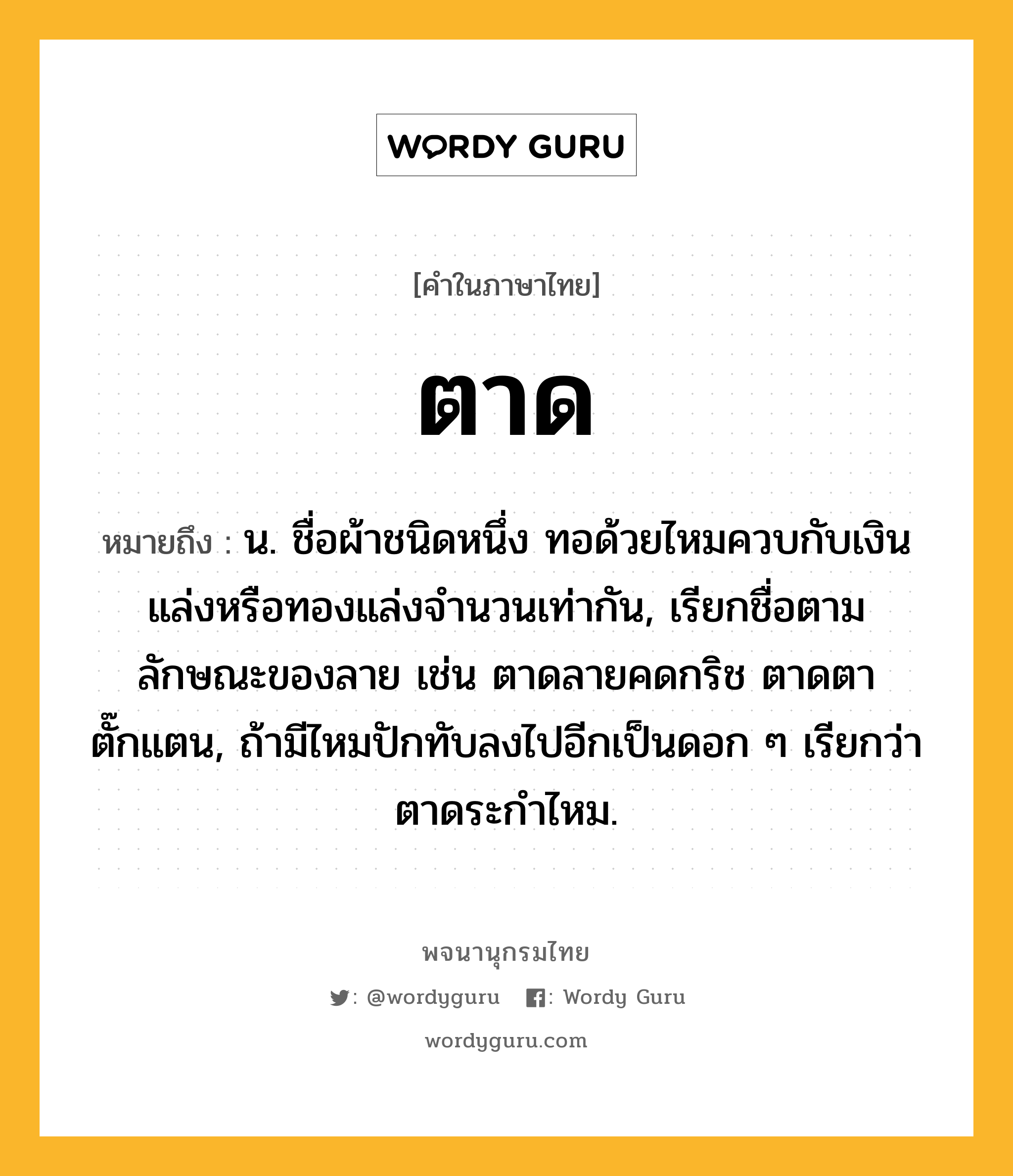 ตาด ความหมาย หมายถึงอะไร?, คำในภาษาไทย ตาด หมายถึง น. ชื่อผ้าชนิดหนึ่ง ทอด้วยไหมควบกับเงินแล่งหรือทองแล่งจํานวนเท่ากัน, เรียกชื่อตามลักษณะของลาย เช่น ตาดลายคดกริช ตาดตาตั๊กแตน, ถ้ามีไหมปักทับลงไปอีกเป็นดอก ๆ เรียกว่า ตาดระกําไหม.