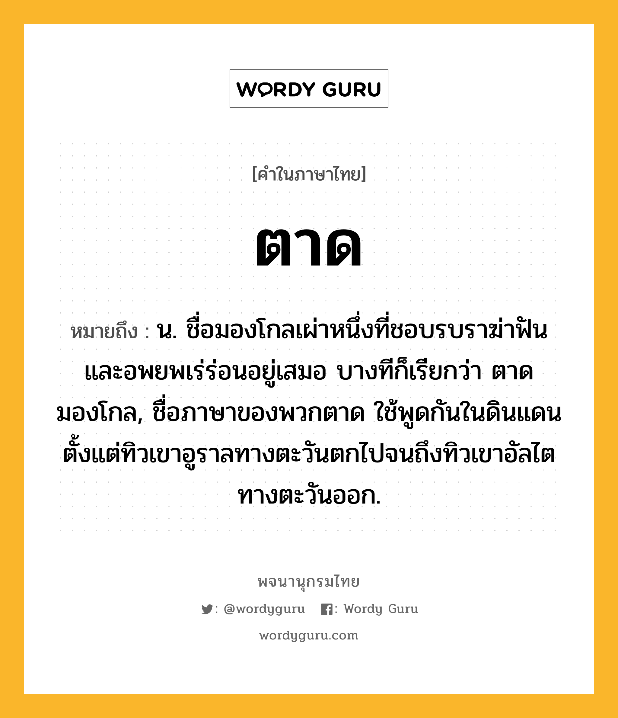 ตาด ความหมาย หมายถึงอะไร?, คำในภาษาไทย ตาด หมายถึง น. ชื่อมองโกลเผ่าหนึ่งที่ชอบรบราฆ่าฟันและอพยพเร่ร่อนอยู่เสมอ บางทีก็เรียกว่า ตาดมองโกล, ชื่อภาษาของพวกตาด ใช้พูดกันในดินแดนตั้งแต่ทิวเขาอูราลทางตะวันตกไปจนถึงทิวเขาอัลไตทางตะวันออก.