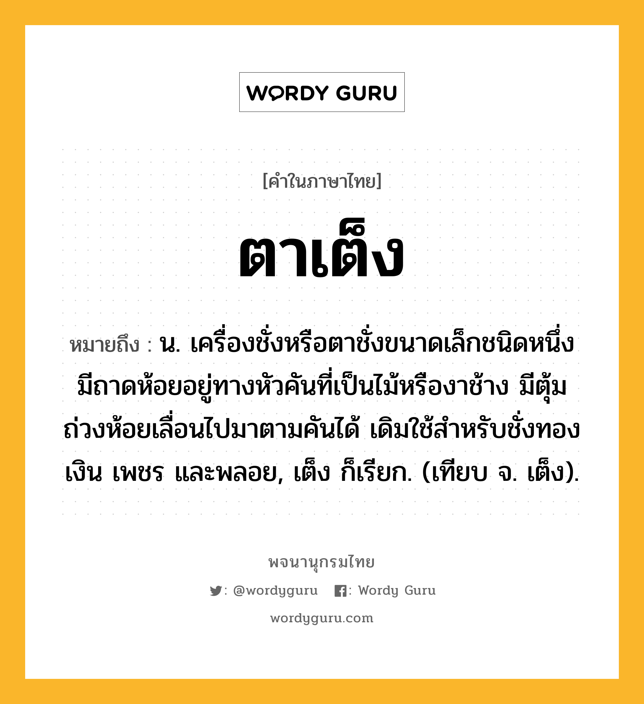 ตาเต็ง ความหมาย หมายถึงอะไร?, คำในภาษาไทย ตาเต็ง หมายถึง น. เครื่องชั่งหรือตาชั่งขนาดเล็กชนิดหนึ่ง มีถาดห้อยอยู่ทางหัวคันที่เป็นไม้หรืองาช้าง มีตุ้มถ่วงห้อยเลื่อนไปมาตามคันได้ เดิมใช้สําหรับชั่งทอง เงิน เพชร และพลอย, เต็ง ก็เรียก. (เทียบ จ. เต็ง).